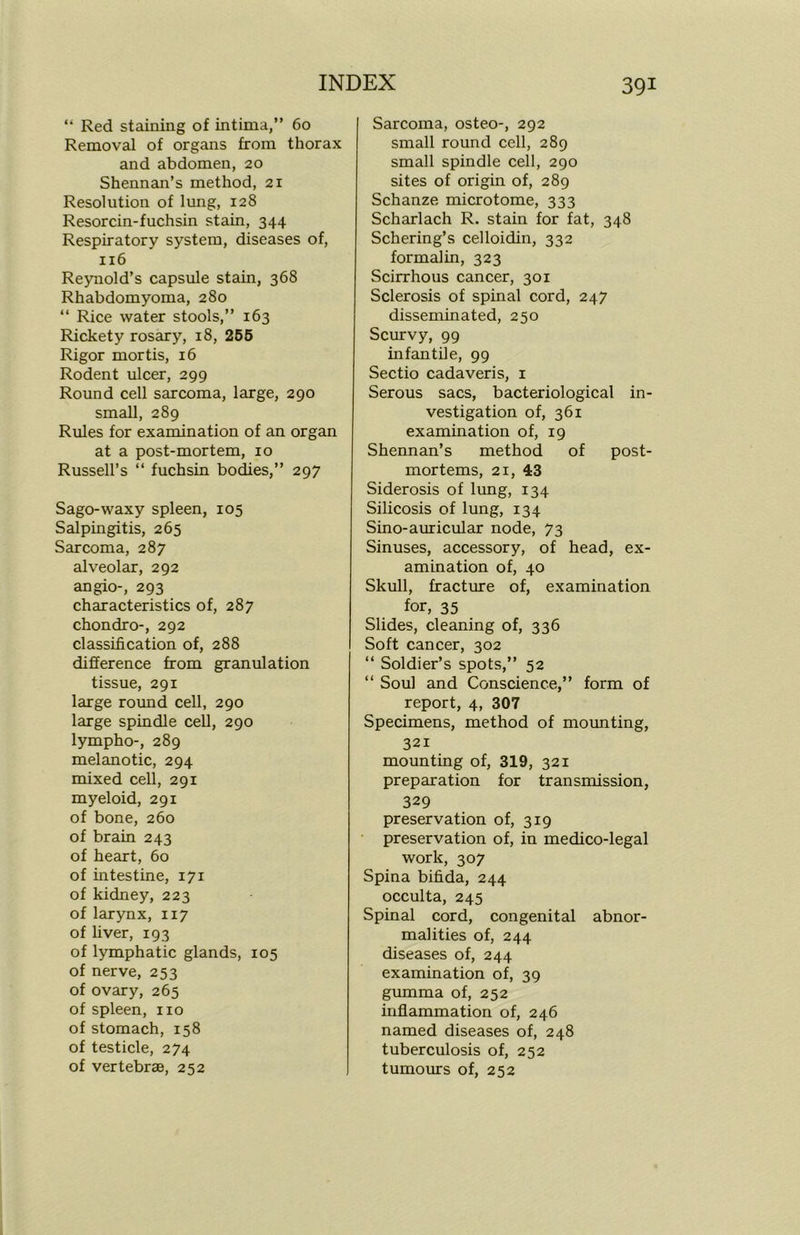 “ Red staining of intima,” 60 Removal of organs from thorax and abdomen, 20 Shennan’s method, 21 Resolution of lung, 128 Resorcin-fuchsin stain, 344 Respiratory system, diseases of, 116 Reynold’s capsule stain, 368 Rhabdomyoma, 280 “ Rice water stools,” 163 Rickety rosary, 18, 255 Rigor mortis, 16 Rodent ulcer, 299 Round cell sarcoma, large, 290 small, 289 Rules for examination of an organ at a post-mortem, 10 Russell’s “ fuchsin bodies,” 297 Sago-waxy spleen, 105 Salpingitis, 265 Sarcoma, 287 alveolar, 292 angio-, 293 characteristics of, 287 chondro-, 292 classification of, 288 difference from granulation tissue, 291 large round cell, 290 large spindle cell, 290 lympho-, 289 melanotic, 294 mixed cell, 291 myeloid, 291 of bone, 260 of brain 243 of heart, 60 of intestine, 171 of kidney, 223 of larynx, 117 of liver, 193 of lymphatic glands, 105 of nerve, 253 of ovary, 265 of spleen, no of stomach, 158 of testicle, 274 of vertebrae, 252 Sarcoma, osteo-, 292 small round cell, 289 small spindle cell, 290 sites of origin of, 289 Schanze microtome, 333 Scharlach R. stain for fat, 348 Schering’s celloidin, 332 formalin, 323 Scirrhous cancer, 301 Sclerosis of spinal cord, 247 disseminated, 250 Scurvy, 99 infantile, 99 Sectio cadaveris, 1 Serous sacs, bacteriological in- vestigation of, 361 examination of, 19 Shennan’s method of post- mortems, 21, 43 Siderosis of lung, 134 Silicosis of lung, 134 Sino-auricular node, 73 Sinuses, accessory, of head, ex- amination of, 40 Skull, fracture of, examination for, 35 Slides, cleaning of, 336 Soft cancer, 302 “ Soldier’s spots,” 52 “ Soul and Conscience,” form of report, 4, 307 Specimens, method of mounting, 321 mounting of, 319, 321 preparation for transmission, 329 preservation of, 319 preservation of, in medico-legal work, 307 Spina bifida, 244 occulta, 245 Spinal cord, congenital abnor- malities of, 244 diseases of, 244 examination of, 39 gumma of, 252 inflammation of, 246 named diseases of, 248 tuberculosis of, 252 tumours of, 252