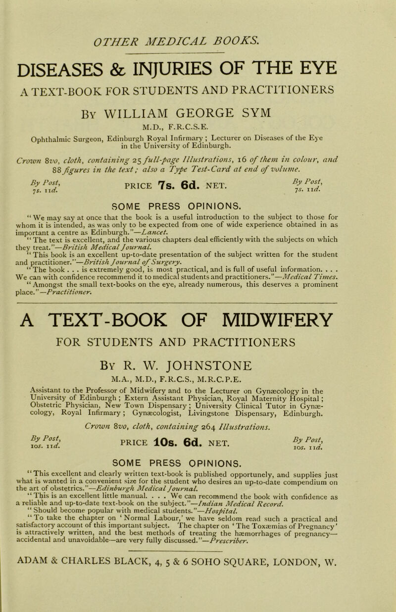 DISEASES & INJURIES OF THE EYE A TEXT-BOOK FOR STUDENTS AND PRACTITIONERS By WILLIAM GEORGE SYM M.D., F.R.C.S.E. Ophthalmic Surgeon, Edinburgh Royal Infirmary ; Lecturer on Diseases of the Eye in the University of Edinburgh. Croivn 8vo, cloth, containing 25 full-page Illustrations, 16 of them i?i colour, and 88 fgures in the text; also a Type Test-Card at end of volume. By Post, •js. 11 d. PRICE 7s. 6d. NET. By Post, ■js. 11 d. SOME PRESS OPINIONS. “ We may say at once that the book is a useful introduction to the subject to those for whom it is intended, as was only to be expected from one of wide experience obtained in as important a centre as Edinburgh.”—Lancet. “The text is excellent, and the various chapters deal efficiently with the subjects on which they treat.”—British Medical Journal. “This book is an excellent up-to-date presentation of the subject written for the student and practitioner.”—British Journal of Surgery. “ The book ... is extremely good, is most practical, and is full of useful information. . . . We can with confidence recommend it to medical students and practitioners.”—Medical Times. “Amongst the small text-books on the eye, already numerous, this deserves a prominent place. ” —Practitioner. A TEXT-BOOK OF MIDWIFERY FOR STUDENTS AND PRACTITIONERS By R. W. JOHNSTONE M.A., M.D., F.R.C.S., M.R.C.P.E. Assistant to the Professor of Midwifery and to the Lecturer on Gynaecology in the University of Edinburgh ; Extern Assistant Physician, Royal Maternity Hospital; Obstetric Physician, New Town Dispensary; University Clinical Tutor in Gynae- cology, Royal Infirmary; Gynaecologist, Livingstone Dispensary, Edinburgh. By Post, 10s. 11 d. Crown 8vo, cloth, containing 264 Illustrations. PRICE 10S. 6d. NET. By Post, 10 s. 1 id. SOME PRESS OPINIONS. “This excellent and clearly written text-book is published opportunely, and supplies just what is wanted in a convenient size for the student who desires an up-to-date compendium on the art of obstetrics.”—Edinburgh Medical Journal. “ 1 his is an excellent little manual. . . . We can recommend the book with confidence as a reliable and up-to-date text-book on the subject.”—Indian Medical Record. “ Should become popular with medical students.”—Hospital. “To take the chapter on ‘Normal Labour,’ we have seldom read such a practical and satisfactory account of this important subject. The chapter on ‘ The Toxamiias of Pregnancy ’ is attractively written, and the best methods of treating the haemorrhages of pregnancy— accidental and unavoidable—are very fully discussed.”—Prescriber.