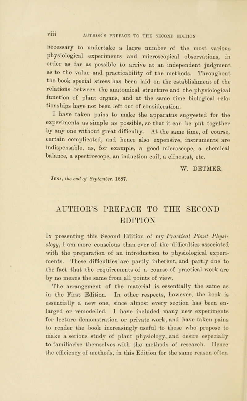 necessary to undertake a large number of the most various physiological experiments and microscopical observations, in order as far as possible to arrive at an independent judgment as to the value and practicability of the methods. Throughout the book special stress has been laid on the establishment of the * relations between the anatomical structure and the physiological function of plant organs, and at the same time biological rela- tionships have not been left out of consideration. I have taken pains to make the apparatus suggested for the experiments as simple as possible, so that it can be put together by any one without great difficulty. At the same time, of course, certain complicated, and hence also expensive, instruments are indispensable, as, for example, a good microscope, a chemical balance, a spectroscope, an induction coil, a clinostat, etc. W. DETMER. Jena, the end of September, 1887. AUTHOR’S PREFACE TO THE SECOND EDITION In presenting this Second Edition of my Practical Plant Physi- ology, I am more conscious than ever of the difficulties associated with the preparation of an introduction to physiological experi- ments. These difficulties are partly inherent, and partly due to the fact that the requirements of a course of practical work are by no means the same from all points of view. The arrangement of the material is essentially the same as in the First Edition. In other respects, however, the book is essentially a new one, since almost every section has been en- larged or remodelled. I have included many new experiments for lecture demonstration or private work, and have taken pains to render the book increasingly useful to those who propose to make a serious study of plant physiology, and desire especially to familiarise themselves with the methods of research. Hence the efficiency of methods, in this Edition for the same reason often