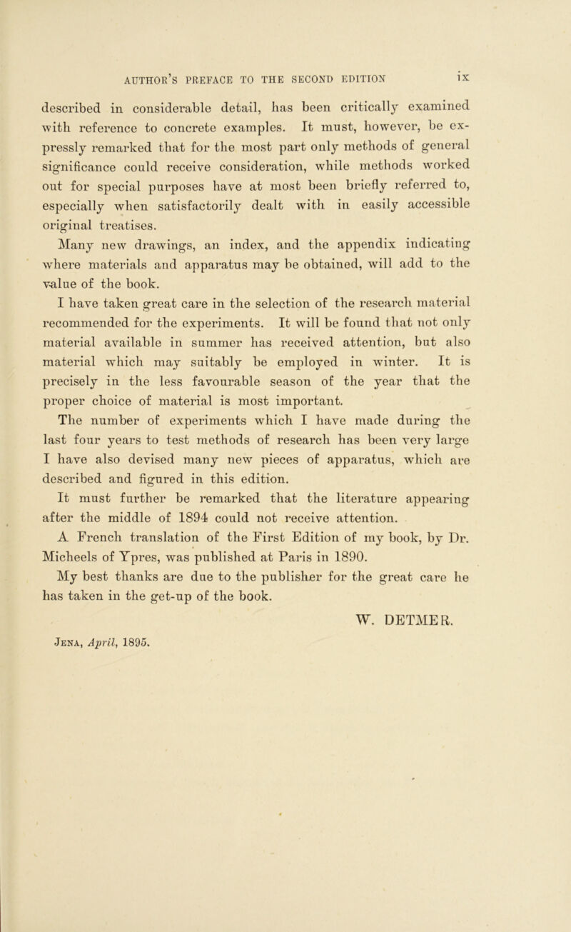 described in considerable detail, has been critically examined with reference to concrete examples. It must, however, be ex- pressly remarked that for the most part only methods of general significance could receive consideration, while methods worked out for special purposes have at most been briefly referred to, especially when satisfactorily dealt with in easily accessible original treatises. Many new drawings, an index, and the appendix indicating where materials and apparatus may be obtained, will add to the value of the book. I have taken great care in the selection of the research material recommended for the experiments. It will be found that not only material available in summer has received attention, but also material which may suitably be employed in winter. It is precisely in the less favourable season of the year that the proper choice of material is most important. The number of experiments which I have made during the last four years to test methods of research has been very large I have also devised many new pieces of apparatus, which are described and figured in this edition. It must further be remarked that the literature appearing after the middle of 1894 could not receive attention. A French translation of the First Edition of my book, by Dr. Micheels of Ypres, was published at Paris in 1890. My best thanks are due to the publisher for the great care he has taken in the get-up of the book. W. DETMER. Jena, April, 1895.