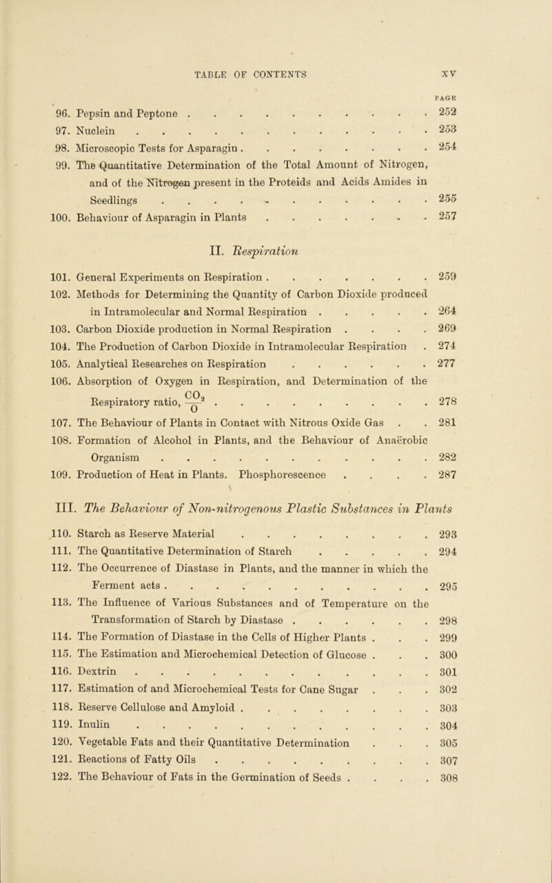 PAGE • 96. Pepsin and Peptone .......... 252 97. Nuclein ............ 253 98. Microscopic Tests for Asparagin 254 99. The Quantitative Determination of the Total Amount of Nitrogen, and of the Nitrogen present in the Proteids and Acids Amides in Seedlings ............ 255 100. Behaviour of Asparagin in Plants ....... 257 II. Respiration 101. General Experiments on Respiration ....... 259 102. Methods for Determining the Quantity of Carbon Dioxide produced in Intramolecular and Normal Respiration ..... 264 103. Carbon Dioxide production in Normal Respiration .... 269 104. The Production of Carbon Dioxide in Intramolecular Respiration . 274 105. Analytical Researches on Respiration ...... 277 106. Absorption of Oxygen in Respiration, and Determination of the CO Respiratory ratio, 278 107. The Behaviour of Plants in Contact with Nitrous Oxide Gas . . 281 108. Formation of Alcohol in Plants, and the Behaviour of Anaerobic Organism ........... 282 109. Production of Heat in Plants. Phosphorescence .... 287 III. The Behaviour of Non-nitrogenous Plastic Substances in Plants 110. Starch as Reserve Material 293 111. The Quantitative Determination of Starch ..... 294 112. The Occurrence of Diastase in Plants, and the manner in which the Ferment acts 295 113. The Influence of Various Substances and of Temperature on the Transformation of Starch by Diastase 298 114. The Formation of Diastase in the Cells of Higher Plants . . . 299 115. The Estimation and Microchemical Detection of Glucose . . . 300 116. Dextrin 301 117. Estimation of and Microchemical Tests for Cane Sugar . . . 302 118. Reserve Cellulose and Amyloid 303 119. Inulin 304 120. Vegetable Fats and their Quantitative Determination . . . 305 121. Reactions of Fatty Oils 307 122. The Behaviour of Fats in the Germination of Seeds .... 308