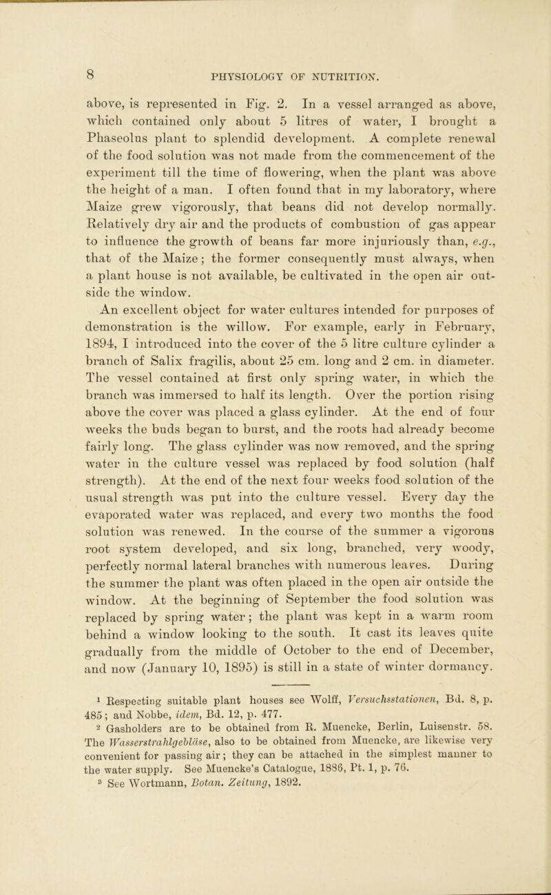 above, is represented in Fig. 2. In a vessel arranged as above, which contained only about 5 litres of water, I brought a Phaseolus plant to splendid development. A complete renewal of the food solution was not made from the commencement of the experiment till the time of flowering, when the plant was above the height of a man. I often found that in my laboratory, where Maize grew vigorously, that beans did not develop normally. Relatively dry air and the products of combustion of gas appear to influence the growth of beans far more injuriously than, e.g., that of the Maize ; the former consequently must always, when a plant house is not available, be cultivated in the open air out- side the window. An excellent object for water cultures intended for purposes of demonstration is the willow. For example, early in February, 1894, I introduced into the cover of the 5 litre culture cylinder a branch of Salix fragilis, about 25 cm. long and 2 cm. in diameter. The vessel contained at first only spring water, in which the branch was immersed to half its length. Over the portion rising above the cover was placed a glass cylinder. At the end of four weeks the buds began to burst, and the roots had already become fairly long. The glass cylinder was now removed, and the spring water in the culture vessel was replaced by food solution (half strength). At the end of the next four weeks food solution of the usual strength was put into the culture vessel. Every day the evaporated water was replaced, and every two months the food solution was renewed. In the course of the summer a vigorous root system developed, and six long, branched, very woody, perfectly normal lateral branches with numerous lea res. During the summer the plant was often placed in the open air outside the window. At the beginning of September the food solution was replaced by spring water; the plant was kept in a warm room behind a window looking to the south. It cast its leaves quite gradually from the middle of October to the end of December, and now (January 10, 1895) is still in a state of winter dormancy. 1 Respecting suitable plant houses see Wolff, Versuchsstationen, Bd. 8, p. 485; and Nobbe, idem, Bd. 12, p. 477. 2 Gasholders are to be obtained from R. Muencke, Berlin, Luisenstr. 58. The Wasserstrahlg eblase, also to be obtained from Muencke, are likewise very convenient for passing air; they can be attached in the simplest manner to the water supply. See Muencke’s Catalogue, 1886, Pt. 1, p. 76. 8 See Wortmann, Botan. Zeitung, 1892.
