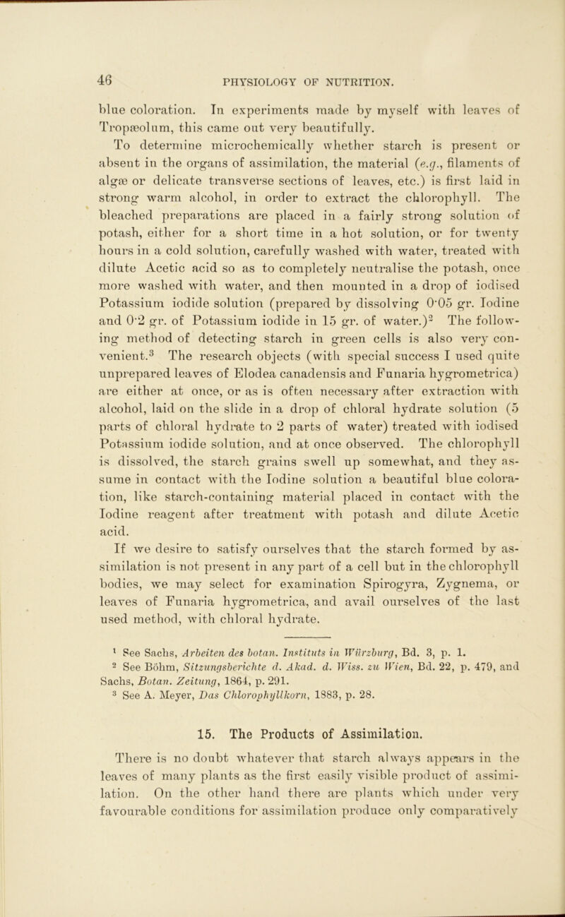 blue coloration. In experiments made by myself with leaves of Tropaeolum, this came out very beautifully. To determine microchemically whether starch is present or absent in the organs of assimilation, the material (e.g., filaments of algoe or delicate transverse sections of leaves, etc.) is first laid in strong warm alcohol, in order to extract the chlorophyll. The bleached preparations are placed in a fairly strong solution of potash, either for a short time in a hot solution, or for twenty hours in a cold solution, carefully washed with water, treated with dilute Acetic acid so as to completely neutralise the potash, once more washed with water, and then mounted in a drop of iodised Potassium iodide solution (prepared by dissolving 0'05 gr. Iodine and 0‘2 gr. of Potassium iodide in 15 gr. of water.)2 The follow- ing method of detecting starch in green cells is also very con- venient.3 The research objects (with special success I used quite unprepared leaves of Elodea canadensis and Punaria hygrometrica) are either at once, or as is often necessary after extraction with alcohol, laid on the slide in a drop of chloral hydrate solution (5 parts of chloral hydrate to 2 parts of water) treated with iodised Potassium iodide solution, and at once observed. The chlorophyll is dissolved, the starch grains swell up somewhat, and they as- sume in contact with the Iodine solution a beautiful bine colora- tion, like starch-containing material placed in contact with the Iodine reagent after treatment with potash and dilute Acetic acid. If we desire to satisfy ourselves that the starch formed by as- similation is not present in any part of a cell but in the chlorophyll bodies, we may select for examination Spirogyra, Zygnema, or leaves of Funaria hygrometrica, and avail ourselves of the last used method, with chloral hydrate. 1 See Sachs, Arbeiten des botan. Instituts in Wurzburg, Bd. 3, p. 1. 2 See Bohm, Sitzungsberichte d. Akad. d. Wiss. zu Wien, Bd. 22, p. 479, and Sachs, Botan. Zeitung, 1864, p. 291. 3 See A. Meyer, Das Chlorophyllkorn, 1883, p. 28. 15. The Products of Assimilation. There is no doubt whatever that starch always appears in the leaves of many plants as the first easily visible product of assimi- lation. On the other hand there are plants which under very favourable conditions for assimilation produce only comparatively