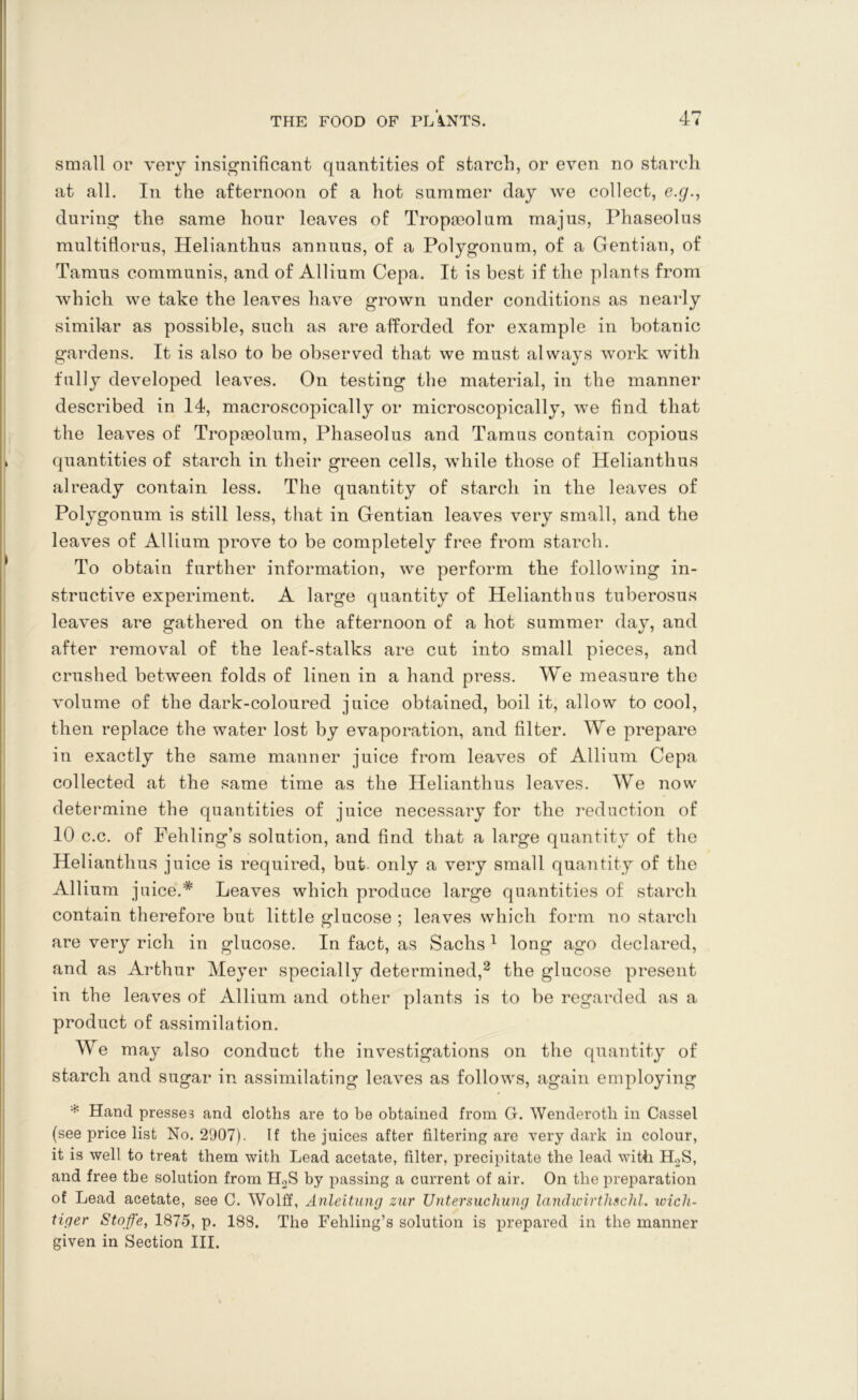 small or very insignificant quantities of starch, or even no starch at all. In the afternoon of a hot summer day we collect, e.g., during the same hour leaves of Tropmolum majus, Phaseolus multiflorus, Helianthus annuus, of a Polygonum, of a Gentian, of Tamus communis, and of Allium Cepa. It is best if the plants from which we take the leaves have grown under conditions as nearly similar as possible, such as are afforded for example in botanic gardens. It is also to be observed that we must always work with fully developed leaves. On testing the material, in the manner described in 14, microscopically or microscopically, we find that the leaves of Tropoeolum, Phaseolus and Tamus contain copious quantities of starch in their green cells, while those of Helianthus already contain less. The quantity of starch in the leaves of Polygonum is still less, that in Gentian leaves very small, and the leaves of Allium prove to be completely free from starch. To obtain further information, we perform the following in- structive experiment. A large quantity of Helianthus tuberosus leaves are gathered on the afternoon of a hot summer day, and after removal of the leaf-stalks are cut into small pieces, and crushed between folds of linen in a hand press. We measure the volume of the dark-coloured juice obtained, boil it, allow to cool, then replace the water lost by evaporation, and filter. We prepare in exactly the same manner juice from leaves of Allium Cepa collected at the same time as the Helianthus leaves. We now determine the quantities of juice necessary for the reduction of 10 c.c. of Fehling’s solution, and find that a large quantity of the Helianthus juice is required, but only a very small quantity of the Allium j nice.* Leaves which produce large quantities of starch contain therefore but little glucose ; leaves which form no starch are very rich in glucose. In fact, as Sachs 1 long ago declared, and as Arthur Meyer specially determined,2 the glucose present in the leaves of Allium and other plants is to be regarded as a product of assimilation. We may also conduct the investigations on the quantity of starch and sugar in assimilating leaves as follows, again employing * Hand presses and cloths are to be obtained from G. Wenderotli in Cassel (see price list No. 2907). If the juices after filtering are very dark in colour, it is well to treat them with Lead acetate, filter, precipitate the lead with H.2S, and free the solution from H2S by passing a current of air. On the preparation of Lead acetate, see C. Wolff, Anleitung zur XJntersuchung landicirthschl. wicli- tiger Stoffe, 1875, p. 188. The Fehling’s solution is prepared in the manner given in Section III.