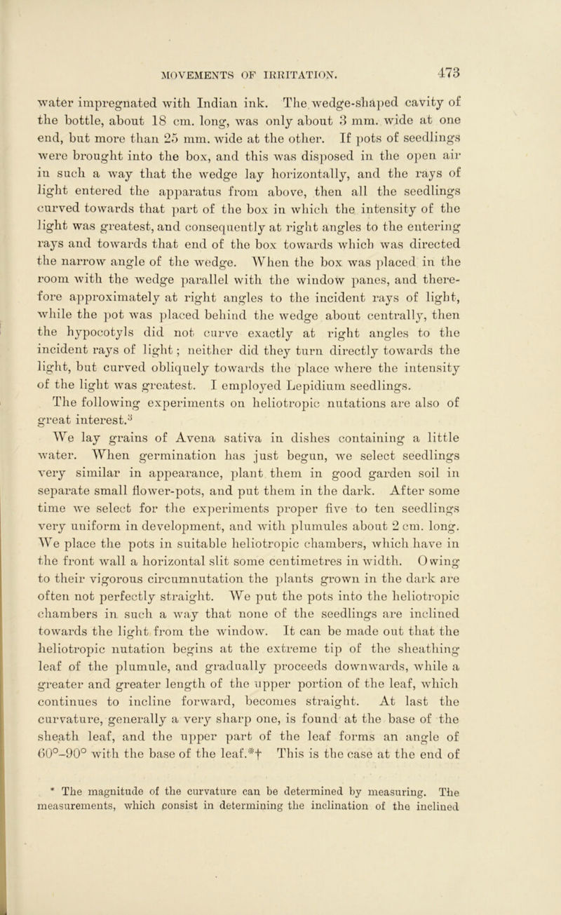 water impregnated with Indian ink. The wedge-shaped cavity of the bottle, about 18 cm. long, was only about 3 mm. wide at one end, but more than 25 mm. wide at the other. If pots of seedlings were brought into the box, and this was disposed in the open air iu such a way that the wedge lay horizontally, and the rays of light entered the apparatus from above, then all the seedlings curved towards that part of the box in which the intensity of the light was greatest, and consequently at right angles to the entering rays and towards that end of the box towards which was directed the narrow angle of the wedge. When the box was placed in the room with the wedge parallel with the window panes, and there- fore approximately at right angles to the incident rays of light, while the pot was placed behind the wedge about centrally, then the hypocotyls did not curve exactly at right angles to the incident rays of light; neither did they turn directly towards the light, but curved obliquely towards the place where the intensity of the light was greatest. I employed Lepidium seedlings. The following experiments on heliotropic nutations are also of great interest.3 We lay grains of Avena sativa in dishes containing a little water. When germination has just begun, we select seedlings very similar in appearance, plant them in good garden soil in separate small flower-pots, and put them in the dark. After some time we select for the experiments proper five to ten seedlings very uniform in development, and with plumules about 2 cm. long. We place the pots in suitable heliotropic chambers, which have in the front wall a horizontal slit some centimetres in width. Owing to their vigorous circumnutation the plants grown in the dark are often not perfectly straight. We put the pots into the heliotropic chambers in such a way that none of the seedlings are inclined towards the light from the window. It can be made out that the lieliotropic nutation begins at the extreme tip of the sheathing leaf of the plumule, and gradually proceeds downwards, while a greater and greater length of the upper portion of the leaf, which continues to incline forward, becomes straight. At last the curvature, generally a very sharp one, is found at the base of the sheath leaf, and the upper part of the leaf forms an angle of 60°-90° with the base of the leaf.*t This is the case at the end of * The magnitude of the curvature can be determined by measuring. The measurements, which consist in determining the inclination of the inclined