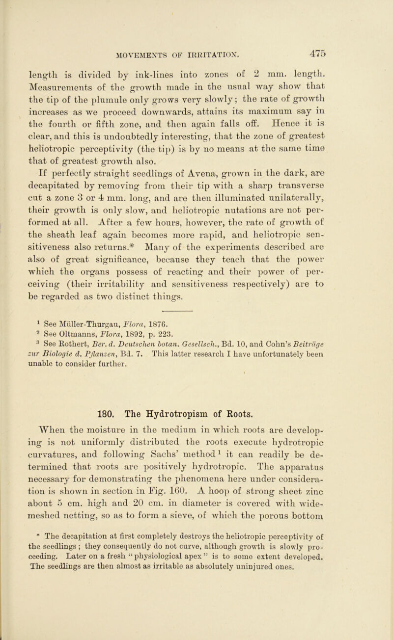length is divided by ink-lines into zones of 2 mm. length. Measurements of the growth made in the usual way show that the tip of the plumule only grows very slowly; the rate of growth increases as we proceed downwards, attains its maximum say in the fourth or fifth zone, and then again falls off. Hence it is clear, and this is undoubtedly interesting, that the zone of greatest heliotropic perceptivity (the tip) is by no means at the same time that of greatest growth also. If perfectly straight seedlings of Avena, grown in the dark, are decapitated by removing from their tip with a sharp transverse cut a zone 3 or 4 mm. long, and are then illuminated unilaterally, their growth is only slow, and heliotropic nutations are not per- formed at all. After a few hours, however, the rate of growth of the sheath leaf again becomes more rapid, and heliotropic sen- sitiveness also returns.* Many of the experiments described are also of great significance, because they teach that the power which the organs possess of reacting and their power of per- ceiving (their irritability and sensitiveness respectively) are to be regarded as two distinct things. O O 1 See Miiller-Thurgau, Flora, 1876. 2 See Oltmanns, Flora, 1892, p. 223. 3 See Rothert, Ber. d. Deutschen botan. Gesellsch., Bd. 10, and Cohn’s Beitriige zur Biologic d. Pflanzen, Bd. 7. This latter research I have unfortunately been unable to consider further. 180. The Hydrotropism of Roots. When the moisture in the medium in which roots are develop- ing is not uniformly distributed the roots execute hydrotropic curvatures, and following Sachs’ method 1 it can readily be de- termined that roots are positively hydrotropic. The apparatus necessary for demonstrating the phenomena here under considera- tion is shown in section in Fig. 160. A hoop of strong sheet zinc about 5 cm. high and 20 cm. in diameter is covered with wide- meshed netting, so as to form a sieve, of which the porous bottom * The decapitation at first completely destroys the heliotropic perceptivity of the seedlings ; they consequently do not curve, although growth is slowly pro- ceeding. Later on a fresh “ physiological apex ” is to some extent developed. The seedlings are then almost as irritable as absolutely uninjured ones.