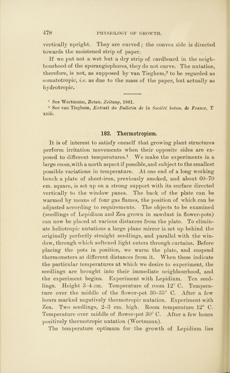 vertically upright. They are curved ; the convex side is directed towards the moistened strip of paper. If we put not a wet hut a dry strip of cardboard in the neigh- bourhood of the sporangiophores, they do not curve. The nutation, therefore, is not, as supposed by van Tieghem,2 to be regarded as somatotropic, i.e. as due to the mass of the paper, but actually as hydrotropic. 1 See Wortmann, Botan. Zeitung, 1881. 2 See van Tieghem, Extrait du Bulletin de la Societe botan. de France, T xxiii. 182. Thermotropism. It is of interest to satisfy oneself that growing plant structures perform irritation movements when their opposite sides are ex- posed to different, temperatures.1 We make the experiments in a large room,with a north aspect if possible, and subject to the smallest possible variations in temperature. At one end of a long working bench a plate of sheet-iron, previously smoked, and about 60-70 cm. square, is set up on a strong support with its surface directed vertically to the window panes. The back of the plate can be warmed by means of four gas flames, the position of which can be adjusted according to requirements. The objects to be examined (seedlings of Lepidium and Zea grown in sawdust in flower-pots) can now be placed at various distances from the plate. To elimin- ate lieliotropic nutations a large plane mirror is set up behind the originally perfectly straight seedlings, and parallel with the win- dow, through which softened light enters through curtains. Before placing the pots in position, we warm the plate, and suspend thermometers at different distances from it. When these indicate the particular temperatures at which we desire to experiment, the seedlings are brought, into their immediate neighbourhood, and the experiment begins. Experiment with Lepidium. Ten seed- lings. Height 3-4 cm. Temperature of room 12° C. Tempera- ture over the middle of the flower-pot 30-35° C. After a few hours marked negatively thermotropic nutation. Experiment with Zea. Two seedlings, 2-3 cm. high. Boom temperature 12° C. Temperature over middle of flower-pot. 30° C. After a few hours positively thermotropic nutation (Wortmann). The temperature optimum for the growth of Lepidium lies