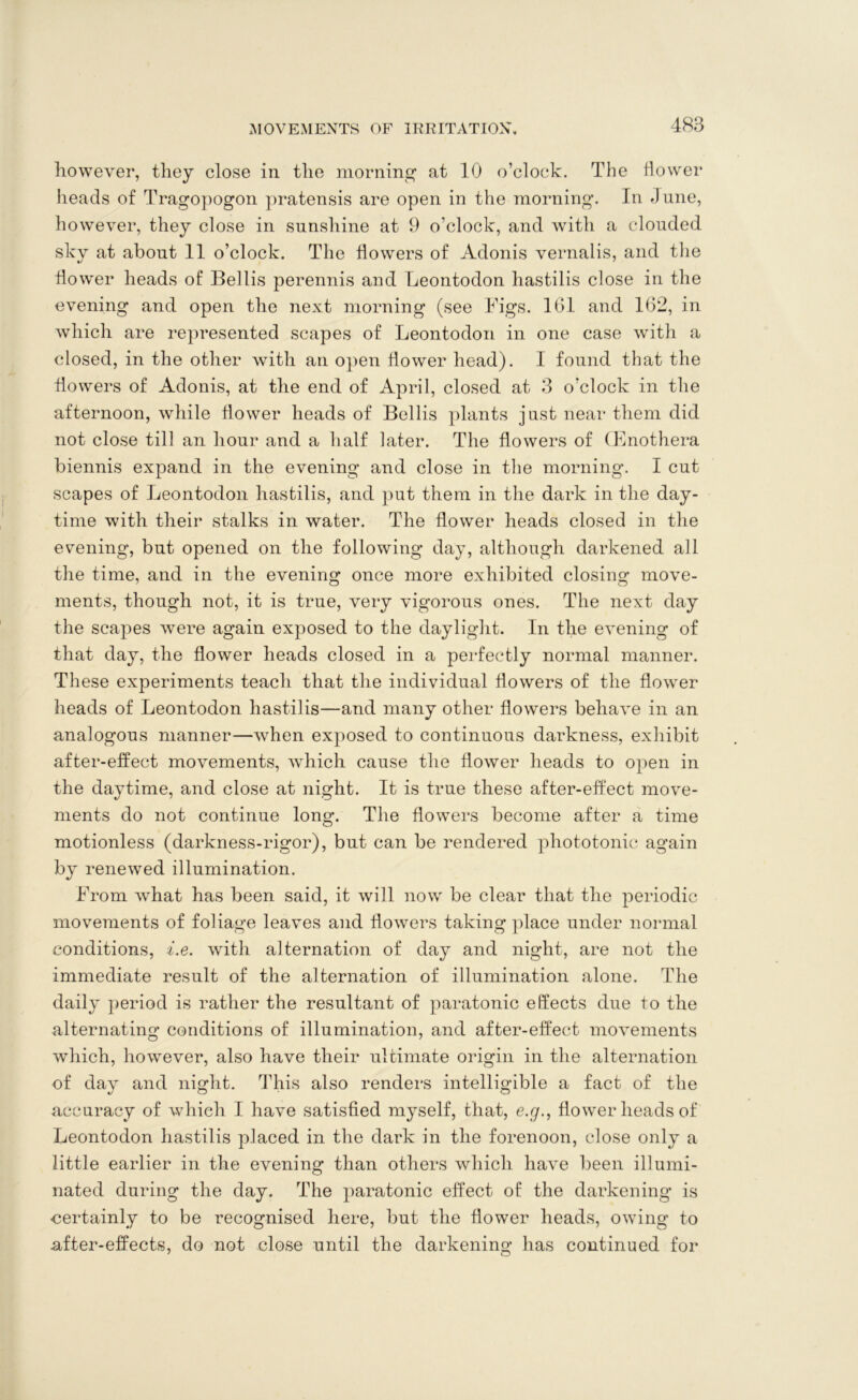 however, they close in the morning at 10 o’clock. The flower heads of Tragopogon pratensis are open in the morning. In June, however, they close in sunshine at 9 o’clock, and with a clouded skv at about 11 o’clock. The flowers of Adonis vernalis, and the flower heads of Beilis perennis and Leontodon hastilis close in the evening and open the next morning (see Figs. 161 and 162, in which are represented scapes of Leontodon in one case with a closed, in the other with an open flower head). I found that the flowers of Adonis, at the end of April, closed at 3 o’clock in the afternoon, while flower heads of Beilis plants just near them did not close till an hour and a half later. The flowers of (Enothera biennis expand in the evening and close in the morning. I cut scapes of Leontodon hastilis, and put them in the dark in the day- time with their stalks in water. The flower heads closed in the evening, but opened on the following day, although darkened all the time, and in the evening once more exhibited closing move- ments, though not, it is true, very vigorous ones. The next day the scapes were again exposed to the daylight. In the evening of that day, the flower heads closed in a perfectly normal manner. These experiments teach that the individual flowers of the flower heads of Leontodon hastilis—and many other flowers behave in an analogous manner—when exposed to continuous darkness, exhibit after-effect movements, which cause the flower heads to open in the daytime, and close at night. It is true these after-effect move- ments do not continue long. The flowers become after a time motionless (darkness-rigor), but can be rendered phototonic again by renewed illumination. From what has been said, it will now be clear that the periodic movements of foliage leaves and flowers taking place under normal conditions, i.e. with alternation of day and night, are not the immediate result of the alternation of illumination alone. The daily period is rather the resultant of paratonic effects due to the alternating conditions of illumination, and after-effect movements which, however, also have their ultimate origin in the alternation of day and night. This also renders intelligible a fact of the accuracy of which I have satisfied myself, that, e.g., flower heads of Leontodon hastilis placed in the dark in the forenoon, close only a little earlier in the evening than others which have been illumi- nated during the day. The paratonic effect of the darkening is -certainly to be recognised here, but the flower heads, owing to after-effects, do not close until the darkening has continued for