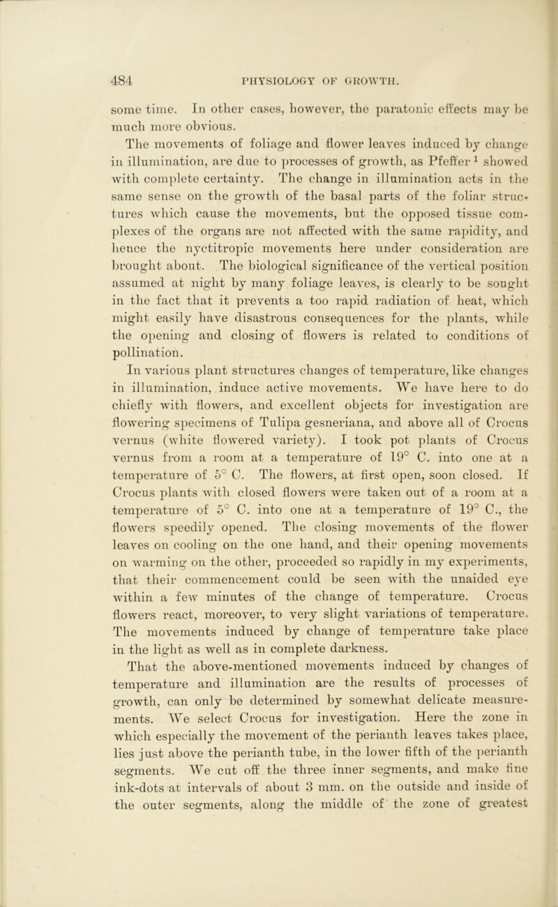 some time. In other cases, however, the paratonic effects may be much more obvious. The movements of foliage and flower leaves induced by change in illumination, are due to processes of growth, as Pfeffer 1 showed with complete certainty. The change in illumination acts in the same sense on the growth of the basal parts of the foliar struct tures which cause the movements, but the opposed tissue com- plexes of the organs are not affected with the same rapidity, and hence the nyctitropic movements here under consideration are brought about. The biological significance of the vertical position assumed at night by many foliage leaves, is clearly to be sought in the fact that it prevents a too rapid radiation of heat, which might easily have disastrous consequences for the plants, while the opening and closing of flowers is related to conditions of pollination. In various plant structures changes of temperature, like changes in illumination, induce active movements. We have here to do chiefly with flowers, and excellent objects for investigation are flowering specimens of Tulipa gesneriana, and above all of Crocus vernus (white flowered variety). I took pot plants of Crocus vernus from a room at a temperature of 19° C. into one at a temperature of 5° C. The flowers, at first open, soon closed. If Crocus plants with closed flowers were taken out of a room at a temperature of 5° C. into one at a temperature of 19° C., the flowers speedily opened. The closing movements of the flower leaves on cooling on the one hand, and their opening movements on warming on the other, proceeded so rapidly in my experiments, that their commencement could be seen with the unaided e}~e within a few minutes of the change of temperature. Crocus flowers react, moreover, to very slight variations of temperature. The movements induced by change of temperature take place in the light as well as in complete darkness. That the above-mentioned movements induced by changes of temperature and illumination are the results of i3rocesses of growth, can only be determined by somewhat delicate measure- ments. We select Crocus for investigation. Here the zone in which especially the movement of the perianth leaves takes place, lies just above the perianth tube, in the lower fifth of the perianth segments. We cut off the three inner segments, and make fine ink-dots at intervals of about 3 mm. on the outside and inside of the outer segments, along the middle of the zone of greatest