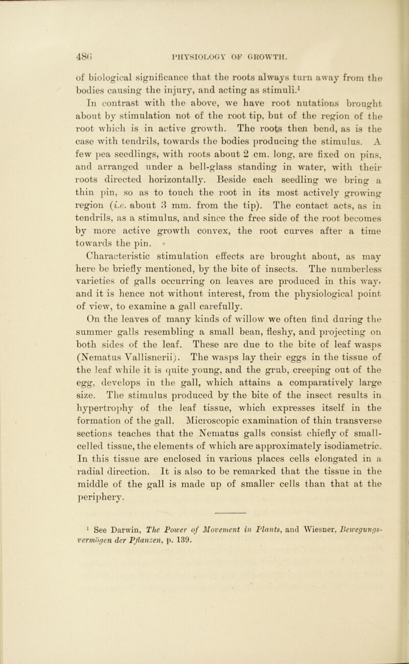 of biological significance that the roots always turn away from the bodies causing the injury, and acting as stimuli.1 In contrast with the above, we have root nutations brought about by stimulation not of the root tip, but of the region of the root which is in active growth. The roots then bend, as is the case with tendrils, towards the bodies producing the stimulus. A few pea seedlings, with roots about 2 cm. long, are fixed on pins, and arranged under a bell-glass standing in water, with their roots directed horizontally. Beside each seedling we bring a thin pin, so as to touch the root in its most actively growing region (i.e. about 3 mm. from the tip). The contact acts, as in tendrils, as a stimulus, and since the free side of the root becomes by more active growth convex, the root curves after a time towards the pin. Characteristic stimulation effects are brought about, as may here be briefly mentioned, by the bite of insects. The numberless varieties of galls occurring on leaves are produced in this way? and it is hence not without interest, from the physiological point of view, to examine a gall carefully. On the leaves of many kinds of willow we often find during the summer galls resembling a small bean, fleshy, and projecting on both sides of the leaf. These are due to the bite of leaf wasps (Nematus Vallisnerii). The wasps lay their eggs in the tissue of the leaf while it is quite young, and the grub, creeping out of the egg, develops in the gall, which attains a comparatively large size. The stimulus produced by the bite of the insect results in hypertrophy of the leaf tissue, which expresses itself in the formation of the gall. Microscopic examination of thin transverse sections teaches that the Nbmatus galls consist chiefly of small- celled tissue, the elements of which are approximately isodiametric. In this tissue are enclosed in various places cells elongated in a radial direction. It is also to be remarked that the tissue in the middle of the gall is made up of smaller cells than that at the periphery. 1 See Darwin, The Poiver of Movement in Plants, and Wiesner, Bewegungs- vermogcn der Pjlanzen, p. 139.