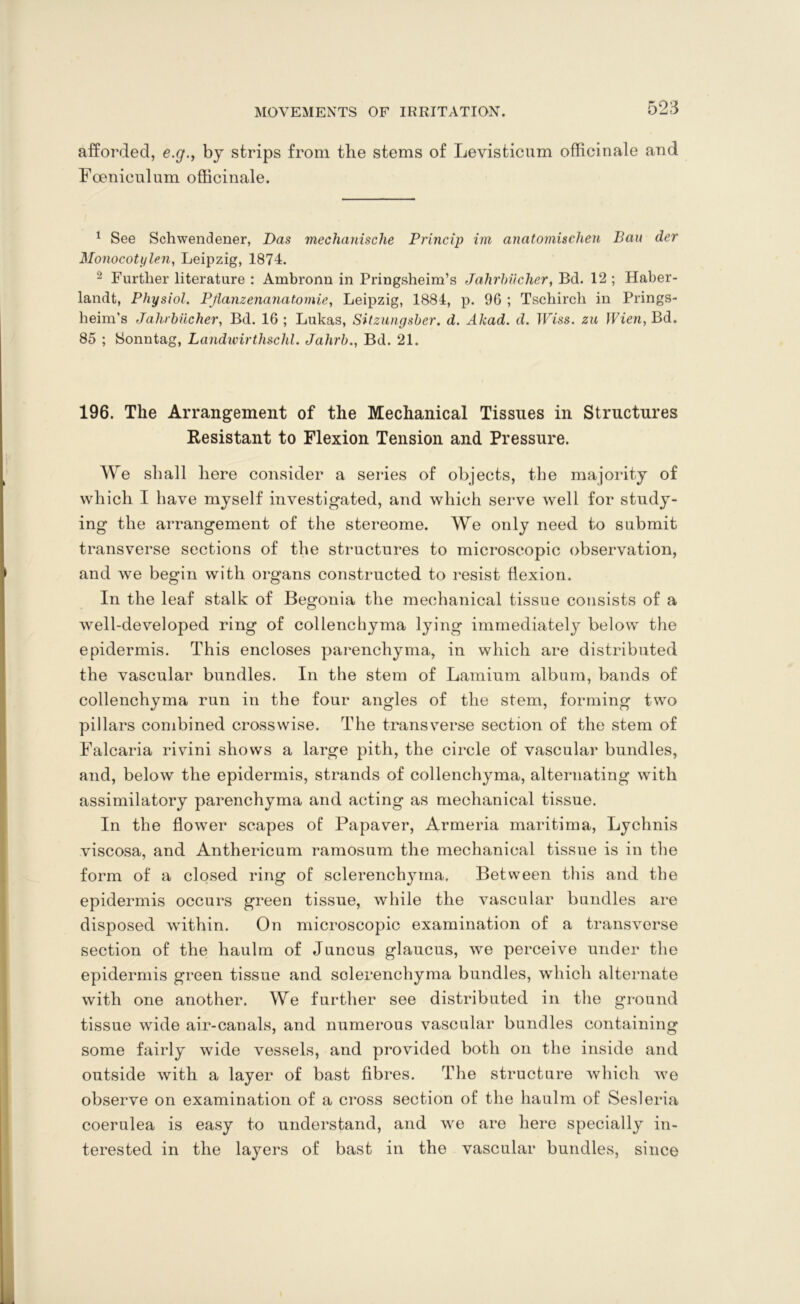 afforded, e.g., by strips from the stems of Levisticum officinale and Fceniculum officinale. 1 See Schwendener, Das viechanische Princip im anatomischen Ban der Monocotylen, Leipzig, 1874. 2 Further literature : Ambronu in Pringsheim’s Jahrbucher, Bd. 12 ; Haber- landt, Physiol. Pjlanzenanatomie, Leipzig, 1884, p. 96 ; Tschirch in Prings- heim’s Jahrbucher, Bd. 16 ; Lukas, Sitzungsber. d. Akad. d. Wiss. zu Wien, Bd. 85 ; Sonntag, Landwirthschl. Jahrb., Bd. 21. 196. The Arrangement of the Mechanical Tissues in Structures Resistant to Flexion Tension and Pressure. We shall here consider a series of objects, the majority of which I have myself investigated, and which serve well for study- ing the arrangement of the stereome. We only need to submit transverse sections of the structures to microscopic observation, and we begin with organs constructed to resist flexion. In the leaf stalk of Begonia the mechanical tissue consists of a well-developed ring of collenchyma lying immediately below the epidermis. This encloses parenchyma, in which are distributed the vascular bundles. In the stem of Lamium album, bands of collenchyma run in the four angles of the stem, forming two pillars combined crosswise. The transverse section of the stem of Falcaria rivini shows a large pith, the circle of vascular bundles, and, below the epidermis, strands of collenchyma, alternating with assimilatory parenchyma and acting as mechanical tissue. In the flower scapes of Papaver, Armeria maritima, Lychnis viscosa, and Anthericum ramosum the mechanical tissue is in the form of a closed ring of sclerenchyma. Between this and the epidermis occurs green tissue, while the vascular bundles are disposed within. On microscopic examination of a transverse section of the haulm of Juncus glaucus, we perceive under the epidermis green tissue and sclerenchyma bundles, which alternate with one another. We further see distributed in the ground tissue wide air-canals, and numerous vascular bundles containing some fairly wide vessels, and provided both on the inside and outside with a layer of bast fibres. The structure which we observe on examination of a cross section of the haulm of Sesleria coerulea is easy to understand, and we are here specially in- terested in the layers of bast in the vascular bundles, since