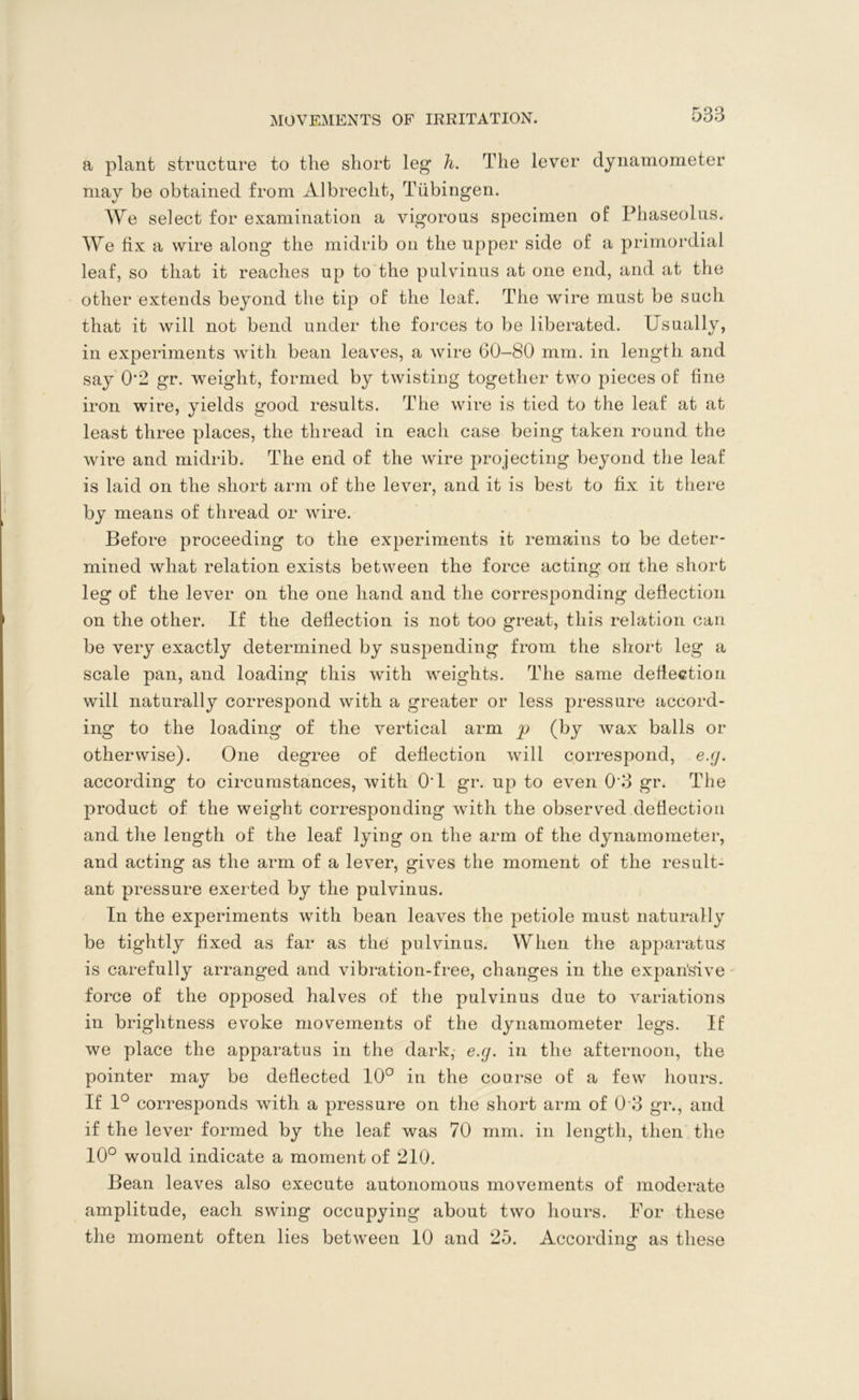 a plant structure to the short leg h. The lever dynamometer may be obtained from Albrecht, Tubingen. We select for examination a vigorous specimen of Phaseolus. We fix a wire along the midrib on the upper side of a primordial leaf, so that it reaches up to the pulvinus at one end, and at the other extends beyond the tip of the leaf. The wire must be such that it will not bend under the forces to be liberated. Usually, in experiments with bean leaves, a wire 60-80 mm. in length and say 0'2 gr. weight, formed by twisting together two pieces of fine iron wire, yields good results. The wire is tied to the leaf at at least three places, the thread in each case being taken round the wire and midrib. The end of the wire projecting beyond the leaf is laid on the short arm of the lever, and it is best to fix it there by means of thread or wire. Before proceeding to the experiments it remains to be deter- mined what relation exists between the force acting on the short leg of the lever on the one hand and the corresponding deflection on the other. If the deflection is not too great, this relation can be very exactly determined by suspending from the short leg a scale pan, and loading this with weights. The same deflection will naturally correspond with a greater or less pressure accord- ing to the loading of the vertical arm p (by wax balls or otherwise). One degree of deflection will correspond, e.g. according to circumstances, with 0'1 gr. up to even 0*3 gr. The product of the weight corresponding with the observed deflection and the length of the leaf lying on the arm of the dynamometer, and acting as the arm of a lever, gives the moment of the result- ant pressure exerted by the pulvinus. In the experiments with bean leaves the petiole must naturally be tightly fixed as far as the pulvinus. When the apparatus is carefully arranged and vibration-free, changes in the expan’sive force of the opposed halves of the pulvinus due to variations in brightness evoke movements of the dynamometer legs. If we place the apparatus in the dark, e.g. in the afternoon, the pointer may be deflected 10° in the course of a few hours. If 1° corresponds with a pressure on the short arm of 0 3 gr., and if the lever formed by the leaf was 70 mm. in length, then the 10° would indicate a moment of 210. Bean leaves also execute autonomous movements of moderate amplitude, each swing occupying about two hours. For these the moment often lies between 10 and 25. According as these
