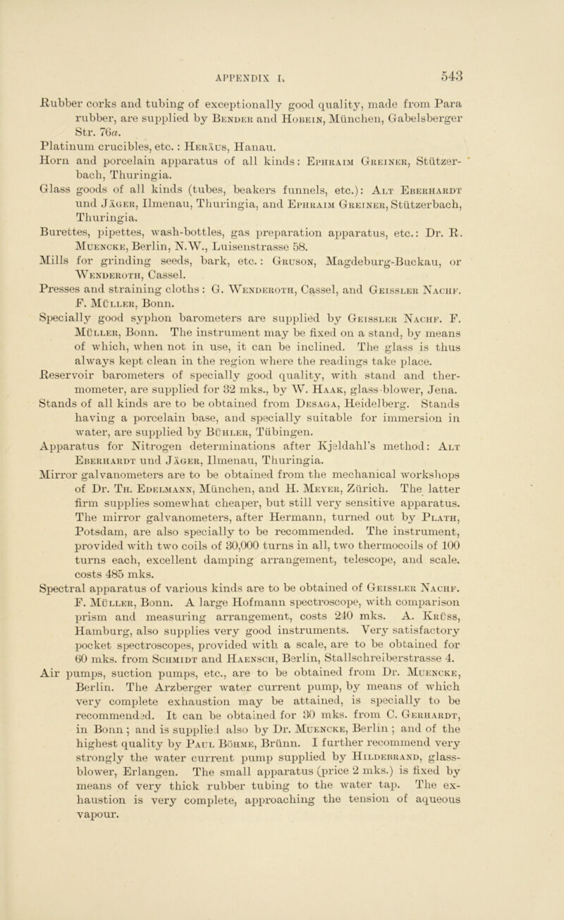 Rubber corks and tubing of exceptionally good quality, made from Para rubber, are supplied by Bender and Hobein, Munchen, Gabelsberger Str. 76a. Platinum crucibles, etc. : Heraus, Hanau. Horn and porcelain apparatus of all kinds: Ephraim Greiner, Stiitzer- bach, Thuringia. Glass goods of all kinds (tubes, beakers funnels, etc.): Alt Eberhardt und Jageii, Ilmenau, Thuringia, and Ephraim Greiner, Stiitzerbach, Thuringia. Burettes, pipettes, wash-bottles, gas preparation apparatus, etc.: Dr. R. Muencke, Berlin, N.W., Luisenstrasse 58. Mills for grinding seeds, bark, etc.: Gruson, Magdeburg-Buckau, or Wenderoth, Cassel. Presses and straining cloths : G. Wenderoth, Cassel, and Geissler Nache. E. Muller, Bonn. Specially good syphon barometers are supplied by Geissler Nachf. F. Muller, Bonn. The instrument may be fixed on a stand, by means of which, when not in use, it can be inclined. The glass is thus always kept clean in the region where the readings take place. Reservoir barometers of specially good quality, with stand and ther- mometer, are supplied for 32 mks., by W. Haak, glass blower, Jena. Stands of all kinds are to be obtained from Desaga, Heidelberg. Stands having a porcelain base, and specially suitable for immersion in water, are supplied by Buhleii, Tubingen. Apparatus for Nitrogen determinations after Kjeldahl’s method: Alt Eberhardt und Jager, Ilmenau, Thuringia. Mir ror galvanometers are to be obtained from the mechanical workshops of Dr. Th. Edelmann, Miinchen, and H. Meyer, Zurich. The latter firm supplies somewhat cheaper, but still very sensitive apparatus. The mirror galvanometers, after Hermann, turned out by Plath, Potsdam, are also specially to be recommended. The instrument, provided with two coils of 30,000 turns in all, two thermocoils of 100 turns each, excellent damping arrangement, telescope, and scale, costs 485 mks. Spectral apparatus of various kinds are to be obtained of Geissler Nachf. F. Muller, Bonn. A large Hofmann spectroscope, with comparison prism and measuring arrangement, costs 240 mks. A. Ivruss, Hamburg, also supplies very good instruments. Very satisfactory pocket spectroscopes, provided with a scale, are to be obtained for 60 mks. from Schmidt and Haensch, Berlin, Stallschreiberstrasse 4. Air pumps, suction pumps, etc., are to be obtained from Dr. Muencke, Berlin. The Arzberger water current pump, by means of which very complete exhaustion may be attained, is specially to be recommended. It can be obtained for 30 mks. from C. Gerhardt, in Bonn ; and is supplied also by Dr. Muencke, Berlin *, and of the highest quality by Paul Bohme, Briinn. I further recommend very strongly the water current pump supplied by Hildebrand, glass- blower, Erlangen. The small apparatus (price 2 mks.) is fixed by means of very thick rubber tubing to the water tap. The ex- haustion is very complete, approaching the tension of aqueous vapour.
