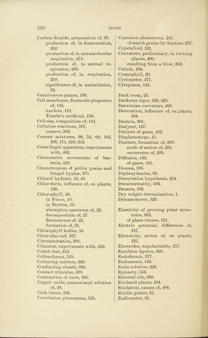 Carbon dioxide, preparation of, 35. production of, in fermentation, 262. production of, in intramolecular respiration, 274. production of, in normal re- spiration, 269. production of, in respiration, 259. significance of, in assimilation, 53. Carnivorous plants, 103. Cell membrane, diosmotic properties of, 145. nucleus, 119. Traube’s artificial, 150. Cell-sap, composition of, 151. Cellulose reactions, 107. reserve, 303. Cement mixtures, 38, 54, 60, 163, 168, 175, 210, 214. Centrifugal apparatus, experiments with, 462. Chemotactic movements of bac- teria, 429. Chemotropism of pollen grains and fungal hyphse, 479. Chloral hydrate, 10, 46. Chloroform, influence of, on plants, 138. Chlorophyll, 20. in Fucus, 19. in Neottia, 19. absorption spectrum of, 22. decomposition of, 27. fluorescence of, 22. formation of, 31. Chlorophyll bodies, 16. Chlor-zinc-iod, 107. Circumnutation, 391. Clinostat, experiments with, 453. Cobalt test, 214. Collenchyma, 519. Colouring matters, 339. Conducting sheath, 348. Contact stimulus, 499. Contraction of roots, 366. Copper oxide, ammoniacal solution of, 28. Cork tissue, 108. Correlation phenomena, 525. Corrosion phenomena, 241. of starch grains by diastase, 297. Crystalloid, 121. Curvature, preliminary, in twining plants, 490. resulting from a blow, 363. Cuticle, 108. Cyanophyll, 20. Cyclometer, 471. Cytoplasm, 116. Dark room, 25. Darkness rigor, 529, 535. Darwinian curvature, 485. Desiccation, influence of, on plants, 134. Dextrin, 301. Dialyser, 147. Dialysis of gases, 162. Diaphanoscope, 15. Diastase, formation of, 299. mode of action of, 295. occurrence of, 295. Diffusion, 143. of gases, 161. Dionsea, 105. Diphenylamine, 69. Dissociation hypothesis, 254. Dorsiventrality, 503. Drosera, 103. Dry weight determination, 1. Dynamometer, 520. Elasticity of growing plant struc- tures, 362. of plant tissues, 521. Electric potential, differences of, 157. Electricity, action of, on plants, 135. Electrodes, unpolarisable, 157. Emulsion figures, 428. Endodermis, 377. Endosmosis, 143. Eosin solution, 226. Epinasty, 513. Ethereal oils, 338. Etiolated plants, 404. Etiolation, causes of, 408. Etiolin grains, 21. Eudiometer, 41.