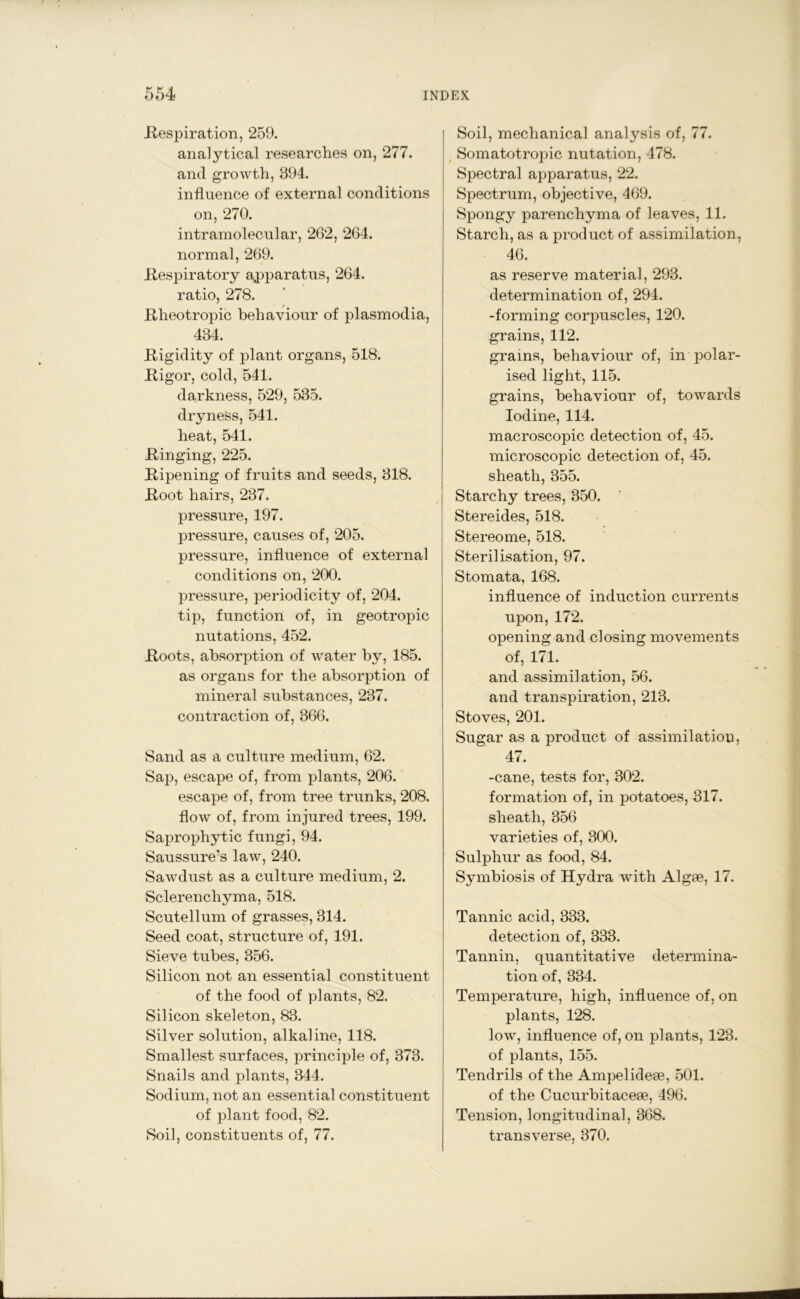 .Respiration, 259. analytical researches on, 277. and growth, 894. influence of external conditions on, 270. intramolecular, 262, 264. normal, 269. Respiratory apparatus, 264. ratio, 278. Rheotropic behaviour of plasmodia, 434. Rigidity of plant organs, 518. Rigor, cold, 541. darkness, 529, 535. dryness, 541. heat, 541. Ringing, 225. Ripening of fruits and seeds, 318. Root hairs, 237. pressure, 197. pressure, causes of, 205. pressure, influence of external conditions on, 200. pressure, periodicity of, 204. tip, function of, in geotropic nutations, 452. Roots, absorption of water by, 185. as organs for the absorption of mineral substances, 237. contraction of, 366. Sand as a culture medium, 62. Sap, escape of, from plants, 206. escape of, from tree trunks, 208. flow of, from injured trees, 199. Saprophytic fungi, 94. Saussure’s law, 240. Sawdust as a culture medium, 2. Sclerenchyma, 518. Scutellum of grasses, 314. Seed coat, structure of, 191. Sieve tubes, 356. Silicon not an essential constituent of the food of plants, 82. Silicon skeleton, 83. Silver solution, alkaline, 118. Smallest surfaces, principle of, 373. Snails and plants, 344. Sodium, not an essential constituent of plant food, 82. Soil, constituents of, 77. Soil, mechanical analysis of, 77. Somatotropic nutation, 478. Spectral apparatus, 22. Spectrum, objective, 469. Spongy parenchyma of leaves, 11. Starch, as a product of assimilation, 46. as reserve material, 293. determination of, 294. -forming corpuscles, 120. grains, 112. grains, behaviour of, in polar- ised light, 115. grains, behaviour of, towards Iodine, 114. macroscopic detection of, 45. microscopic detection of, 45. sheath, 355. Starchy trees, 350. Stereides, 518. Stereome, 518. Sterilisation, 97. Stomata, 168. influence of induction currents upon, 172. opening and closing movements of, 171. and assimilation, 56. and transpiration, 213. Stoves, 201. Sugar as a product of assimilation, 47. -cane, tests for, 302. formation of, in potatoes, 317. sheath, 356 varieties of, 300. Sulphur as food, 84. Symbiosis of Hydra with Algae, 17. Tannic acid, 333. detection of, 333. Tannin, quantitative determina- tion of, 334. Temperature, high, influence of, on plants, 128. low, influence of, on plants, 123. of plants, 155. Tendrils of the Ampelideae, 501. of the Cucurbitaceae, 496. Tension, longitudinal, 368. transverse, 370.