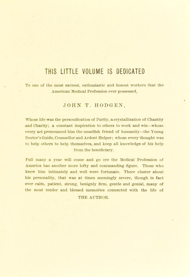 THIS LITTLE VOLUME IS DEDICATED To one of the most earnest, enthusiastic and honest workers that the American Medical Profession ever possessed, JOHN T. HOD GEN, Whose life was the personification of Purity, a crystallization of Chastity and Charity; a constant inspiration to others to work and win—whose every act pronounced him the unselfish friend of humanity—the YounR Doctor’s Guide, Counsellor and Ardent Helper; whose eveiy thought was to help others to help themselves, and keep all knowledge of his help from the beneficiary. Full many a year will come and go ere the Medical Profession of America has another more lofty and commanding figure. Those who knew him intimately and well were fortunate. There cluster about his personality, that was at times seemingly severe, though in fact ever calm, patient, strong, benignly firm, gentle and genial, many of the most tender and blessed :nemorles connected with the life of THE AUTHOR.