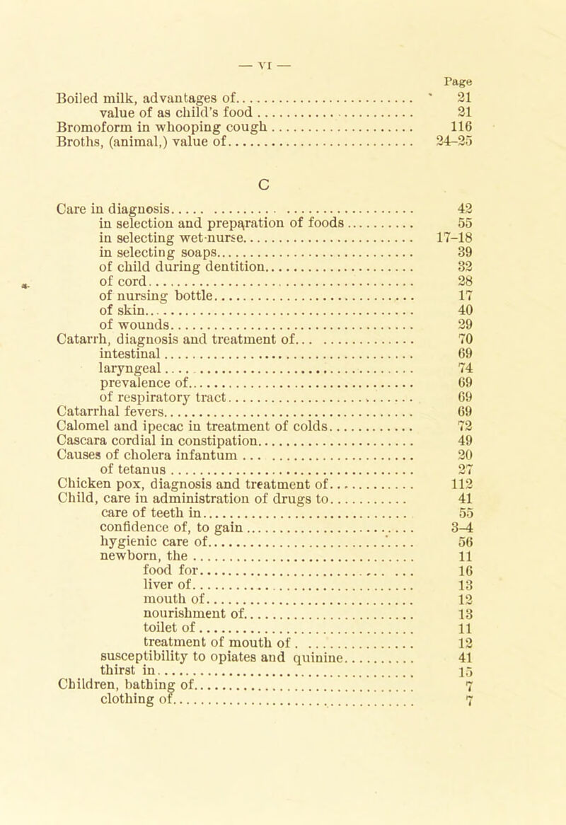 Page Boiled milk, advantages of ' 21 value of as child’s food 21 Bromoform in whooping cough 116 Broths, (animal,) value of 24-2o C Care in diagnosis in selection and prepi^ration of foods in selecting wet-nurse in selecting soaps of child during dentition of cord of nursing bottle of skin of wounds Catarrh, diagnosis and treatment of intestinal laryngeal.... prevalence of of respiratory tract Catarrhal fevers Calomel and ipecac in treatment of colds.., Cascara cordial in constipation Causes of cholera infantum of tetanus Chicken pox, diagnosis and treatment of.., Child, care in administration of drugs to.. care of teeth in confidence of, to gain hygienic care of newborn, the food for liver of mouth of nourishment of toilet of treatment of mouth of susceptibility to opiates and quinine, thirst in Children, bathing of clothing of. 42 55 17-18 39 32 28 17 40 29 70 69 74 69 69 69 72 49 20 27 112 41 55 3-4 56 11 16 13 12 13 11 12 41 15 r-