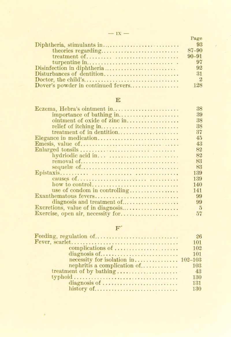 Page Diphtheria, stimulants in 93 theories regarding 87-90 treatment of 90-91 turpentine in 97 Disinfection in diphtheria 92 Disturbances of dentition 31 Doctor, the child’s 2 Dover’s powder in continued fevers 128 E Eczema, Hebra’s ointment in 38 importance of bathing in 39 ointment of oxide of zinc in 38 relief of itcliing in 38 treatment of in dentition 37 Elegance in medication 45 Emesis, value of 43 Enlarged tonsils 82 hydriodic acid in 82 removal of 83 sequela; of 83 Epistaxis 139 causes of 139 bow to control 140 use of condom in controlling 141 Exanthematous fevers 99 diagnosis and treatment of 99 Excretions, value of in diagnosis 5 Exercise, open air, necessity for 57 F' Feeding, regulation of 26 Fever, scarlet 101 complications of 102 diagnosis of 101 necessity for isolation in 102-103 nephritis a complication of 103 treatment of by bathing 43 typhoid 130 diagnosis of 131 history of 130