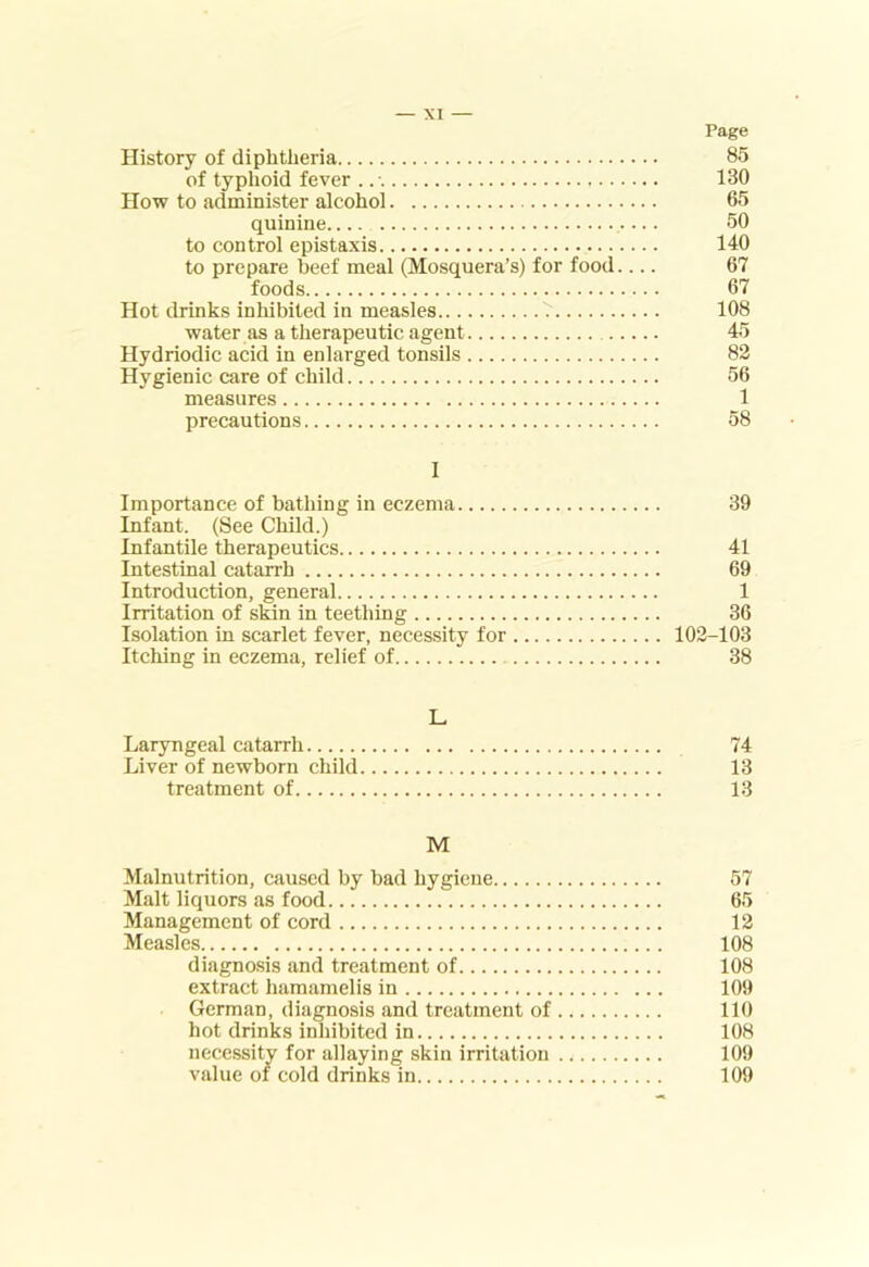 Page History of diphtheria 85 of typhoid fever . 130 How to administer alcohol 65 quinine 50 to control epistaxis 140 to prepare beef meal (Mosquera’s) for food.... 67 foods 67 Hot drinks inhibited in measles 7 108 water as a therapeutic agent 45 Hydriodic acid in enlarged tonsils 82 Hygienic care of child 56 measures 1 precautions 58 I Importance of bathing in eczema 39 Infant. (See Child.) Infantile therapeutics 41 Intestinal catarrh 69 Introduction, general 1 Irritation of skin in teething 36 Isolation in scarlet fever, necessity for 102-103 Itching in eczema, relief of 38 L Laryngeal catarrh 74 Liver of newborn child 13 treatment of 1-3 M Malnutrition, caused by bad hygiene 57 Malt liquors as food 65 Management of cord 12 Measles 108 diagno.sis and treatment of 108 extract hamamelis in 109 German, diagnosis and treatment of 110 hot drinks inhibited in 108 necessitv for allaying skin irritation 109 value of cold drinks in 109