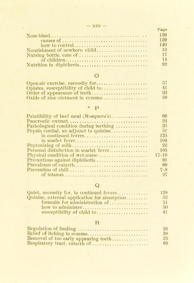 — XUI — Page ?sose-bleed • • 139 causes of 139 how to control 140 Nourishment of newborn child 13 Nursing bottle, care of 11 of children 14 Nutrition in diphtheria 92 O Open-air exercise, necessity for Opiates, susceptibility of child to Order of appearance of teeth Oxide of zinc ointment in eczema • P Palatibility of beef meal (3Iosquera’s).. Pancreatic extract Pathological condition during teething Pepsin cordial, an adjunct to quinine.. in continued fevers in scarlet fever Peptonizing of milk Personal disinfection in scarlet fever... Physical condition of wet nurse Precautions against diphtheria Prevalence of catarrh Prevention of chill of tetanus 41 33 38 6(5 24 36 51 126 104 23 105 17-18 91 69 7-8 27 Q (^uiet, necessity for, in continued fevers 128 Quinine, external application for absorption 52 formula; for admini.stration of 51 how to administer 50 suscei>tibility of child to 41 R Regulation of feeding 26 Relief of itching in eczema 38 Removal of too early appearing teeth 35 Respiratory tract, catarrh of 69