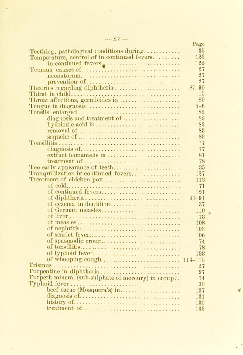 Teething, pathological coiiclitious during Temperature, control .of in continued fevers in continued fevers 'I’etanus, causes of . neonatorum prevention of Theories regarding diphtheria Thirst in child Throat affections, gennicides in Tongue in diagnosis Tonsils, enlarged diagnosis and treatment of hydriodic acid in removal of sequehe of 'ronsillitis diagnosis of extract hamamelis in treatment of 'I'oo early appearance of teeth Tranquilllzation irr continued fevers Treatment of chicken pox of cold of continued fevers of diphtheria of eczema in dentition of German measles of liver of measles of nephritis; of scarlet fever of spasmodic croup of tonsillitis of typhoid fever of whooping cough 'I'rismus Turpentine in dii)htheria Turpeth mineral (sub-sulphate of mercury) in crouj).. Typhoid fever beef cacao (Mosquera’s) in diagnosis of history of treatment of Page 35 123 122 27 27 27 87-90 15 80 5-6 82 82 82 83 83 77 77 81 78 35 127 112 71 121 90-91 37 108 103 106 74 78 133 114-115 27 97 74 130 137 131 130 133