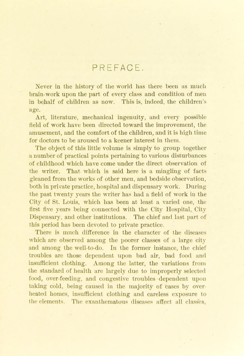 PREFACE, Never in the history of the world has lliere been as much brain-work upon the part of every class and condition of men in behalf of children as now. This is, indeed, the children’s age. Art, literature, mechanical ingenuity, and every possible field of work have been directed toward the improvement, the amusement, and the comfort of the children, and it is high time for doctors to be aroused to a keener interest in tliem. The object of this little volume is simply to group together a number of practical points pertaining to various disturbances of childhood which have come under the direct observation of the writer. That which is said here is a mingling of facts gleaned from the works of other men, and bedside observation, both in private practice, hospital and dispensary work. During the past twenty years the writer has had a field of work in the City of St. Louis, which has been at least a varied one, the first five years being connected with the City Hospital, City Dispensary, and other institutions. The chief and last part of this period has been devoted to private practice. There is much difference in the character of the diseases which are observed among the poorer clas.ses of a large city and among the well-to-do. In the former instance, the chief troubles are those dependent upon bad air, bad food and insufficient clothing. Among the latter, the variations from the standard of health are largely due to improperly selected food, over-feeding, and congestive troubles dependent upon taking cold, being caused in the majority of cases by over- heated homes, insufficient clothing and careless e.xposure to the elements. The exanthematous diseases affect all classes.