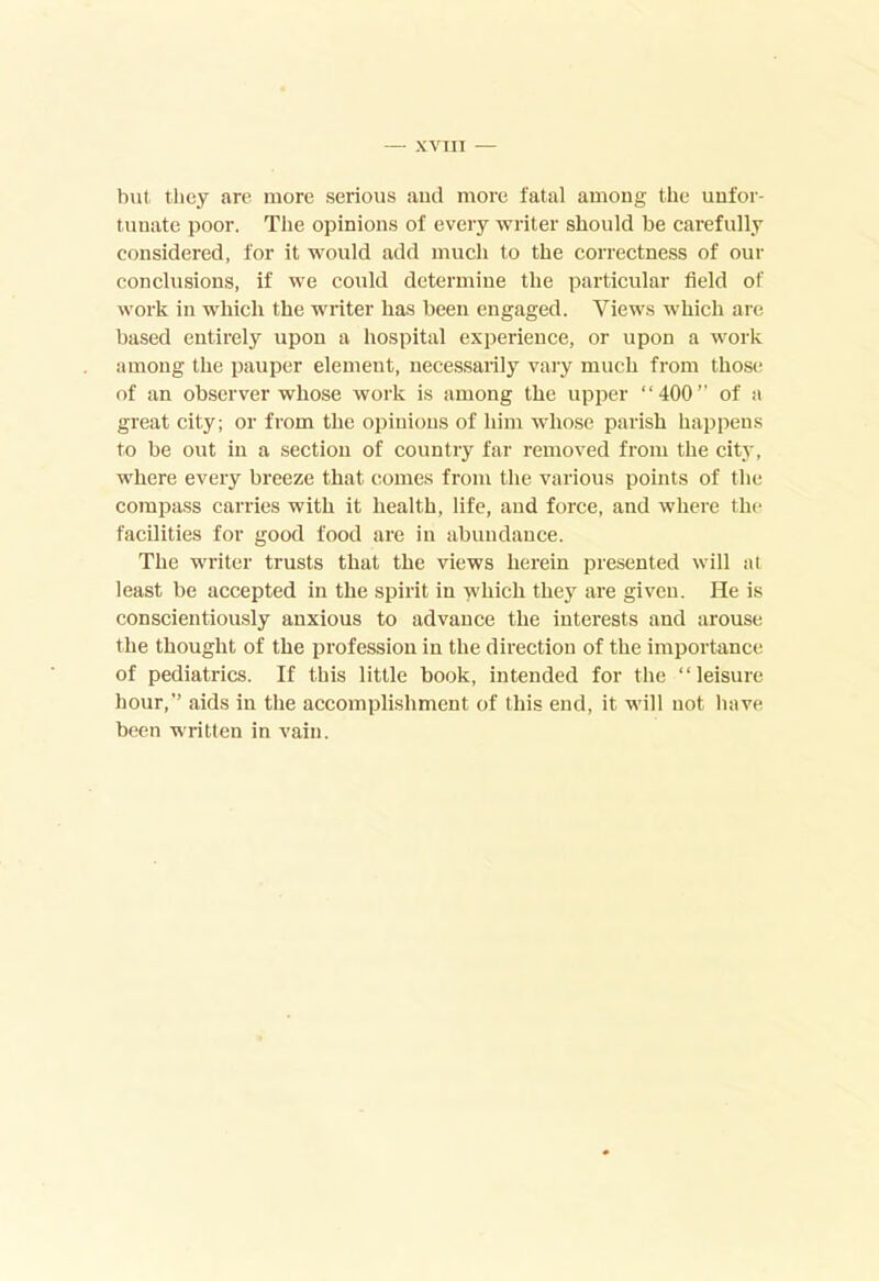 XVTII but they are more serious and more fatal among the unfor- tunate poor. Tlie opinions of every writer should be carefully considered, for it would add much to the correctness of our conclusions, if we could determine the particular field of work in which the writer has been engaged. Views which are based entirely upon a hospital experience, or upon a work among the pauper element, necessarily vary much from those of an observer whose work is among the upper “400” of a great city; or from the opinions of him whose parish happens to be out in a section of country far removed from the city, where every breeze that comes from the various points of the compass carries with it health, life, and force, and where the facilities for good food are in abundance. The writer trusts that the views herein presented will at least be accepted in the spirit in which they are given. He is conscientiously anxious to advance the interests and arouse the thought of the profession in the direction of the importance of pediatrics. If this little book, intended for the “leisure hour,” aids in the accomplishment of this end, it will not have been written in vain.