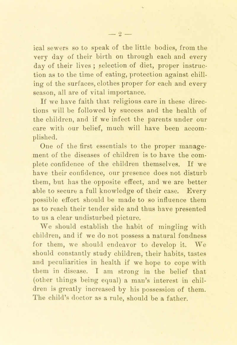 ical sewers so to speak of the little bodies, from the very day of their birth on through each and every day of their lives ; selection of diet, proper instruc- tion as to the time of eating, protection against chill- ing of the surfaces, clothes proper for each and every season, all are of vital importance. If we have faith that religious care in these direc- tions will he followed by success and the health of the children, and if we infect the parents under our care with our belief, much will have been accom- plished. One of the first essentials to the proper manage- ment of the diseases of children is to have the com- plete confidence of the children themselves. If we have their confidence, our presence does not disturb them, but has the opposite effect, and we are better able to secure a full knowledge of their case. Every possible effort should be made to so influence them as to reach their tender side and thus have presented to us a clear undisturbed picture. We should establish the habit of mingling with children, and if we do not possess a natural fondness for them, we should endeavor to develop it. We should constantly study children, their habits, tastes and peculiarities in health if we hope to cope with them in disease. I am strong in the belief that (other things being equal) a man’s interest in chil- dren is greatly increased by his possession of them. The child’s doctor as a rule, should be a father.