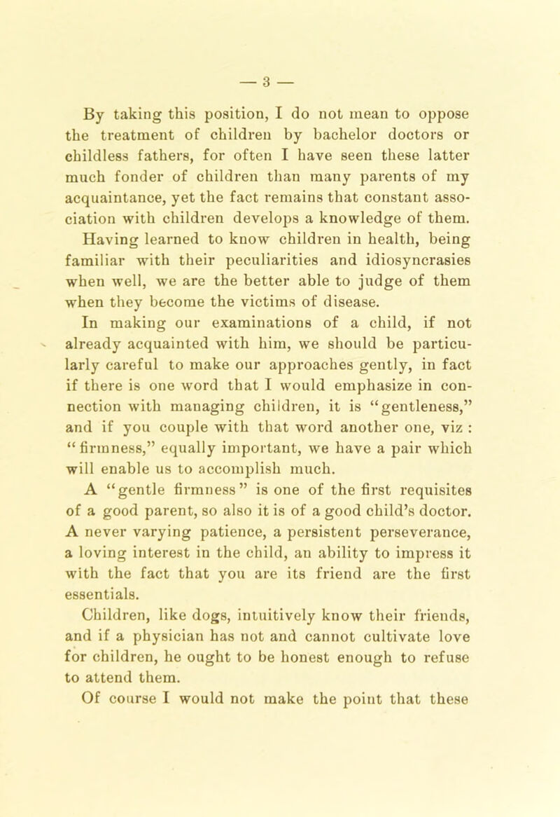 By taking this position, I do not mean to oppose the treatment of children by bachelor doctors or childless fathers, for often I have seen these latter much fonder of children than many parents of my acquaintance, yet the fact remains that constant asso- ciation with children develojjs a knowledge of them. Having learned to know children in health, being familiar with their peculiarities and idiosyncrasies when well, we are the better able to judge of them when they become the victims of disease. In making our examinations of a child, if not already acquainted with him, we should be pai’ticu- larly careful to make our approaches gently, in fact if there is one word that I would emphasize in con- nection with managing children, it is “gentleness,” and if you couple with that word another one, viz : “firmness,” equally important, we have a pair which will enable us to accomplish much. A “gentle firmness” is one of the first requisites of a good parent, so also it is of a good child’s doctor. A never varying patience, a persistent perseverance, a loving interest in the child, an ability to impress it with the fact that you are its friend are the first essentials. Children, like dogs, intuitively know their friends, and if a physician has not and cannot cultivate love for children, he ought to be honest enough to refuse to attend them. Of course I would not make the point that these