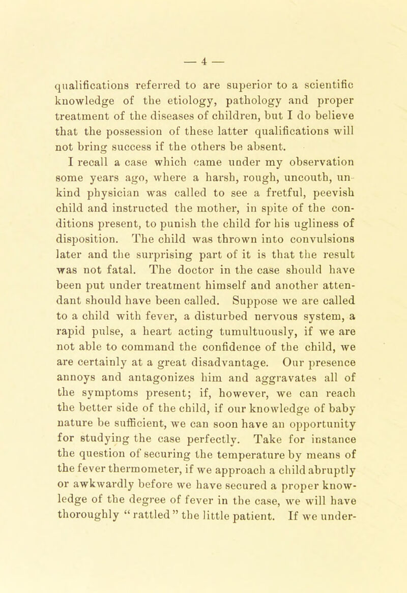 qualifications referred to are superior to a scientific knowledge of the etiology, pathology and proper treatment of the diseases of children, but I do believe that the possession of these latter qualifications will not bring success if the others be absent. I recall a case which came under my observation some years ago, where a harsh, rough, uncouth, un- kind physician was called to see a fretful, peevish child and instructed the mother, in spite of the con- ditions present, to punish the child for his ugliness of disposition. The child was thrown into convulsions later and the surprising part of it is that the result was not fatal. The doctor in the case should have been put under treatment himself and another atten- dant should have been called. Suppose we are called to a child with fever, a disturbed nervous system, a rapid pulse, a heart acting tumultuously, if we are not able to command the confidence of the child, we are certainly at a great disadvantage. Our presence annoys and antagonizes him and aggravates all of the symptoms present; if, however, we can reach the better side of the child, if our knowledge of baby nature be sufficient, we can soon have an opportunity for studying the case perfectly. Take for instance the question of securing the temperature by means of the fever thermometer, if we approach a child abruptly or awkwardly before we have secured a proper know- ledge of the degree of fever in the case, we will have thoroughly “ rattled ” the little patient. If we under-