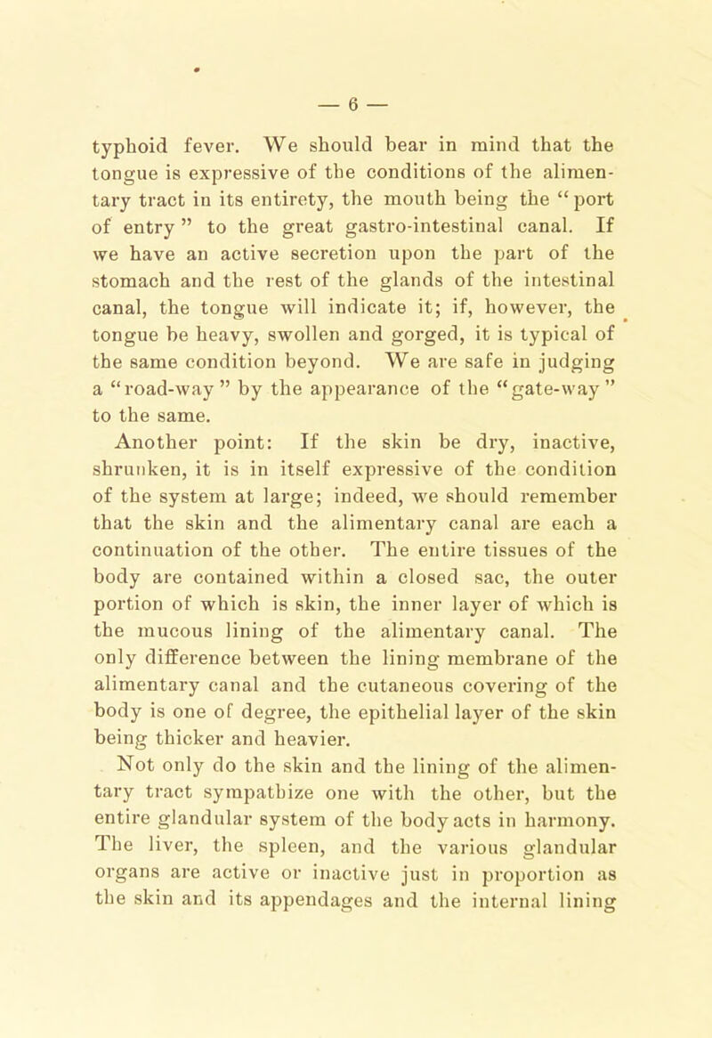 typhoid fever. We should bear in mind that the tongue is expressive of the conditions of the alimen- tary tract in its entirety, the mouth being the “port of entry ” to the great gastro-intestinal canal. If we have an active secretion upon the part of the stomach and the rest of the glands of the intestinal canal, the tongue will indicate it; if, however, the tongue be heavy, swollen and gorged, it is typical of the same condition beyond. We are safe in judging a “road-way” by the appearance of the “gate-way” to the same. Another point: If the skin be dry, inactive, shrunken, it is in itself expressive of the condition of the system at large; indeed, we should remember that the skin and the alimentary canal are each a continuation of the other. The entire tissues of the body are contained within a closed sac, the outer portion of which is skin, the inner layer of which is the mucous lining of the alimentary canal. The only difference between the lining membrane of the alimentary canal and the cutaneous covering of the body is one of degree, the epithelial layer of the skin being thicker and heavier. Not only do the skin and the lining of the alimen- tary tract sympathize one with the other, but the entire glandular system of the body acts in harmony. The liver, the spleen, and the various glandular organs are active or inactive just in proportion as the skin and its appendages and the internal lining