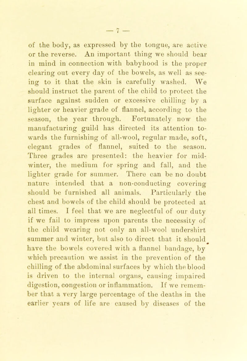 of the body, as expressed by the tongue, are active or the reverse. An important thing we should bear in mind in connection with babyhood is the proper clearing out every day of the bowels, as well as see- ing to it that the skin is carefully washed. We should instruct the parent of the child to protect the surface against sudden or excessive chilling by a lighter or heavier grade of flannel, according to the season, the year through. Fortunately now the manufacturing guild has directed its attention to- wards the fuimishing of all-wool, regular made, soft, elegant grades of flannel, suited to the season. Three grades are presented: the heavier for mid- winter, the medium for spring and fall, and the lighter grade for summer. There can be no doubt nature intended that a non-conducting covering should be furnished all animals. Particularly the chest and bowels of the child should be protected at all times. I feel that we are neglectful of our duty if we fail to impress upon parents the necessity of the child wearing not only an all-wool undershirt summer and winter, but also to direct that it should have the bowels covered with a flannel bandage, by which precaution we assist in the prevention of the chilling of the abdominal surfaces by which the blood is driven to the internal organs, causing impaired digestion, congestion or inflammation. If we remem- ber that a very large percentage of the deaths in the earlier years of life are caused by diseases of the