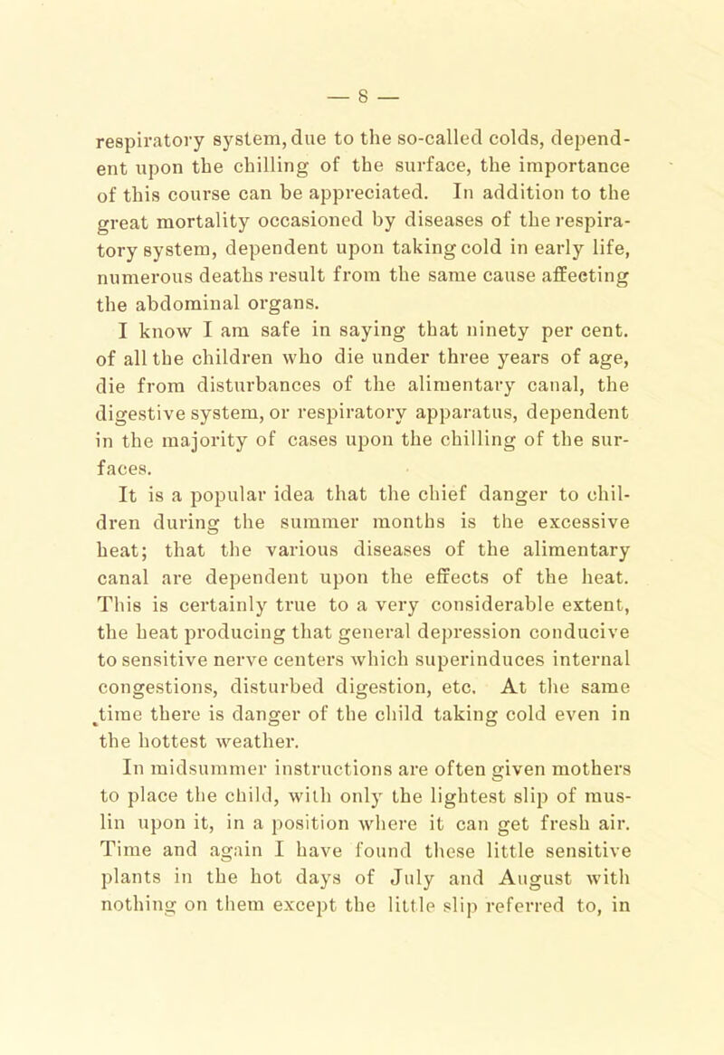 respiratory system, due to the so-called colds, depend- ent upon the chilling of the surface, the importance of this course can be appreciated. In addition to the great mortality occasioned by diseases of the respira- tory system, dependent upon taking cold in early life, numerous deaths result from the same cause affecting the abdominal organs. I know I am safe in saying that ninety per cent, of all the children who die under three years of age, die from disturbances of the alimentary canal, the digestive system, or respiratory apparatus, dependent in the majority of cases upon the chilling of the sur- faces. It is a popular idea that the chief danger to chil- dren during the summer months is the excessive heat; that the various diseases of the alimentary canal are dependent upon the effects of the heat. This is certainly true to a very considerable extent, the heat producing that general depression conducive to sensitive nerve centers which superinduces internal congestions, disturbed digestion, etc. At the same ^tirae there is danger of the child taking cold even in the hottest weather. In midsummer instructions are often given mothers to place the child, with only the lightest slip of mus- lin upon it, in a position where it can get fresh air. Time and again I have found these little sensitive plants in the hot days of July and August with nothing on them except the little slip referred to, in