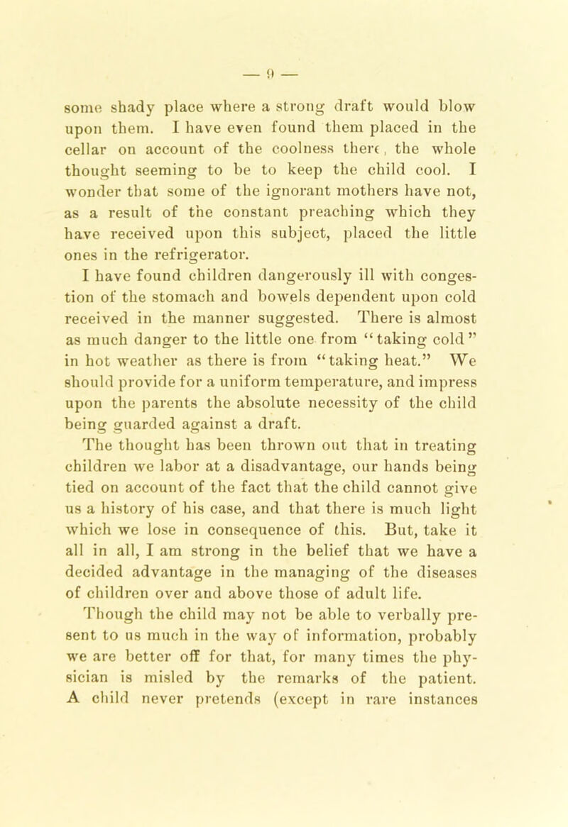 — 0 some shady place where a strong draft would blow upon them. I have even found them placed in the cellar on account of the coolness there, the whole thought seeming to be to keep the child cool. I wonder that some of the ignorant mothers have not, as a result of the constant preaching which they have received upon this subject, placed the little ones in the refrigerator. I have found children dangerously ill with conges- tion of the stomach and bowels dependent upon cold received in the manner suggested. There is almost as much danger to the little one from “taking cold” in hot weather as there is from “taking heat.” We should provide for a uniform temperature, and impress upon the parents the absolute necessity of the child being guarded against a draft. The thought has been thrown out that in treating children we labor at a disadvantage, our hands being tied on account of the fact that the child cannot give us a history of his case, and that there is much light which we lose in consequence of this. But, take it all in all, I am strong in the belief that we have a decided advantage in the managing of the diseases of children over and above those of adult life. Though the child may not be able to verbally pre- sent to us much in the way of information, probably we are better off for that, for many times the phy- sician is misled by the remarks of the patient. A child never pretends (except in rare instances