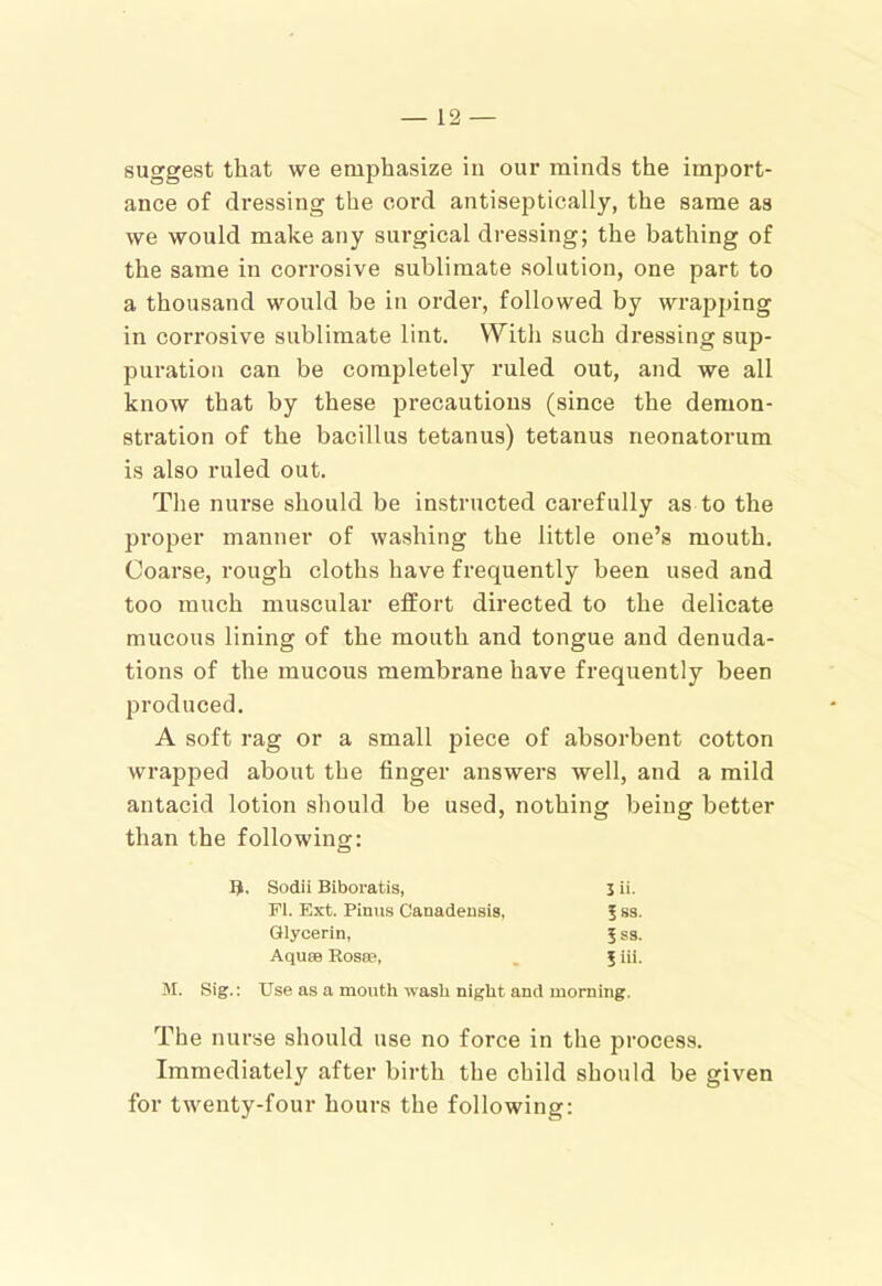 suggest that we emphasize in our minds the import- ance of dressing the cord antiseptically, the same as we would make any surgical dressing; the bathing of the same in corrosive sublimate solution, one part to a thousand would be in order, followed by wrapping in corrosive sublimate lint. With such dressing sup- puration can be completely ruled out, and we all know that by these precautions (since the demon- stration of the bacillus tetanus) tetanus neonatorum is also ruled out. Tlie nurse should be instructed carefully as to the proper manner of washing the little one’s mouth. Coarse, rough cloths have frequently been used and too ranch muscular effort directed to the delicate mucous lining of the mouth and tongue and denuda- tions of the mucous membrane have frequently been produced. A soft rag or a small piece of absorbent cotton wrapped about the finger answers well, and a mild antacid lotion should be used, nothing being better than the following: Sodii Biboratis, Jii. FI. Ext. Finns Canadensis, 5 ss. Glycerin, 5 S3. Aquee Rosee, 5iii. M. Sig.; Use as a mouth ivasli night and morning. The nurse should use no force in the process. Immediately after birth the child should be given for twenty-four hours the following: