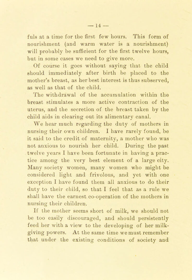 fuls at a time for the first few hours. This form of nourishment (and warm water is a nourishment) will probably be sufficient for the first twelve hours, but in some cases we need to give more. Of course it goes without saying that the child should immediately after birth be placed to the mother’s breast, as her best interest is thus subserved, as well as that of the child. The withdrawal of the accumulation within the breast stimulates a more active contraction of the uterus, and the secretion of the breast taken by the child aids in clearing out its alimentary canal. We hear much regarding the duty of mothers in nursing their own children. I have rarely found, be it said to the credit of maternity, a mother who was not anxious to nourish her child. During the past twelve years I have been fortunate in having a prac- tice among the very best element of a large city. Many society women, many women who might be considered light and frivolous, and yet with one exception I have found them all anxious to do their duty to their child, so that I feel that as a rule we shall have the earnest co-operation of the mothers in nursing their children. If the mother seems short of milk, we should not be too easily discouraged, and should pei’sistently feed her with a view to the developing of her milk- giving powers. At the same time we must remember that under the existing conditions of society and