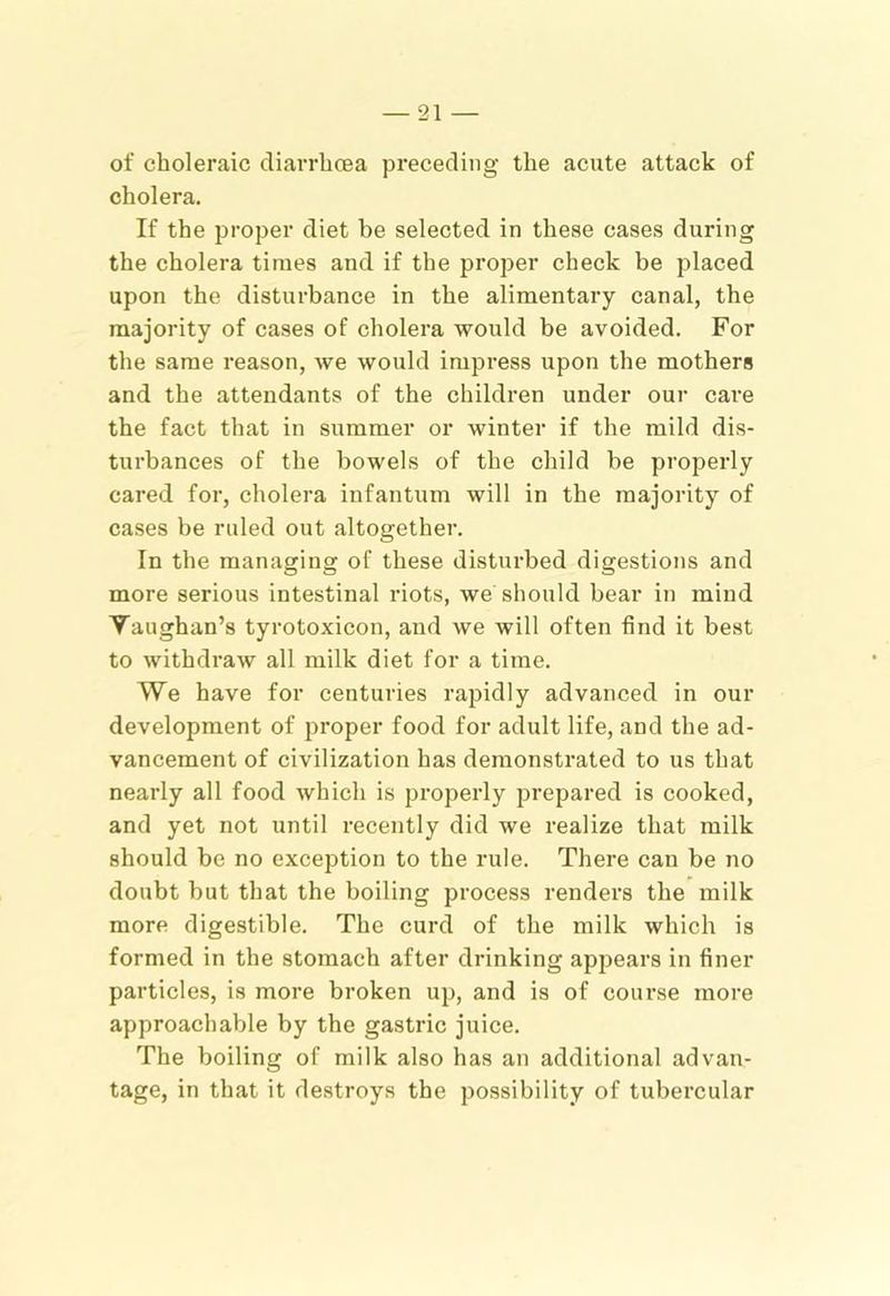 of choleraic diarrhoea preceding the acute attack of cholera. If the proper diet be selected in these cases during the cholera times and if the proper check be placed upon the disturbance in the alimentary canal, the majority of cases of cholera would be avoided. For the same reason, we would impi’ess upon the mothers and the attendants of the children under our cai’e the fact that in summer or winter if the mild dis- turbances of the bowels of the child be properly cared for, cholera infantum will in the majority of cases be ruled out altogether. In the managing of these disturbed digestions and more serious intestinal riots, we should bear in mind Vaughan’s tyrotoxicon, and we will often find it best to withdraw all milk diet for a time. We have for centuries rajjidly advanced in our development of proper food for adult life, and the ad- vancement of civilization has demonstrated to us that nearly all food which is properly prepared is cooked, and yet not until recently did we realize that milk should be no exception to the rule. There can be no doubt but that the boiling process renders the milk more digestible. The curd of the milk which is formed in the stomach after drinking appears in finer particles, is more broken up, and is of course more approachable by the gastric juice. The boiling of milk also has an additional advan- tage, in that it destroys the possibility of tubercular