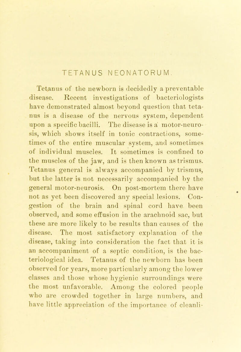 TETANUS NEONATORUM. Tet.amis of tiie newborn is decitledly a preventable disease. Recent investigations of bacteriologists have demonstrated almost beyond question that teta- nus is a disease of the nervous system, dependent upon a specific bacilli. The disease is a motor-neuro- sis, which shows itself in tonic contractions, some- times of the entire muscular system, and sometimes of individual muscles. Tt sometimes is confined to the muscles of the jaw, and is then known as trismus. Tetanus general is always accompanied by trismus, but the latter is not necessarily accompanied by the general motor-neurosis. On post-mortem there have not as yet been discovered any special lesions. Con- gestion of the brain and spinal cord have been observed, and some effusion in the arachnoid sac, but these are more likely to be results than causes of the disease. The most .satisfactory explanation of the disease, taking into consideration the fact that it is an accompaniment of a septic condition, is the bac- teriological idea. Tetanus of the newborn has been observed for years, more particularly among the lower classes and those whose hygienic surroundings were the most unfavorable. Among the colored people who are crowded together in large numbers, and have little appreciation of the importance of clcanli-