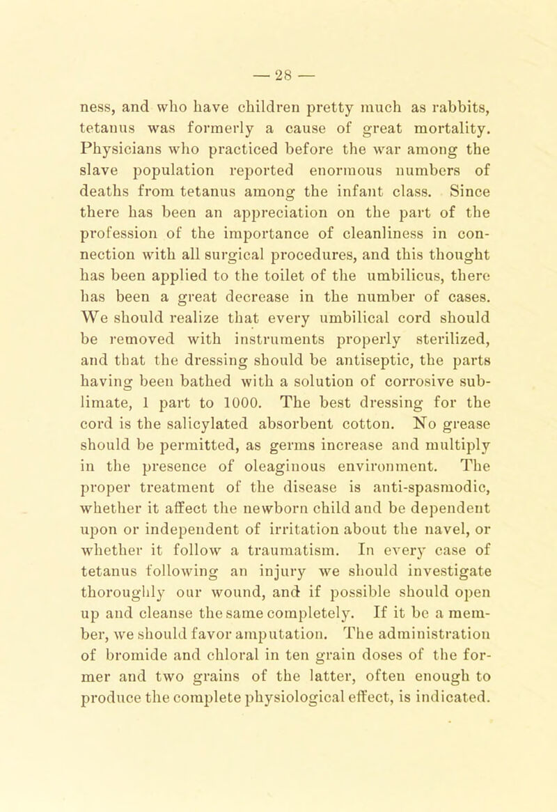 ness, and who have children jDretty much as rabbits, tetanus was formerly a cause of great mortality. Physicians who practiced before the war among the slave j3opulation reported enormous numbers of deaths from tetanus among the infant class. Since there has been an a^jpreciation on the part of the profession of the importance of cleanliness in con- nection with all surgical procedures, and this thought has been applied to the toilet of the umbilicus, there has been a great decrease in the number of cases. We should realize that every umbilical cord should be I'emoved with instruments properly sterilized, and that the dressing should be antiseptic, the parts having been bathed with a solution of corrosive sub- limate, 1 part to 1000. The best dressing for the cord is the salicylated absorbent cotton. No grease should be permitted, as germs increase and multiply in the presence of oleaginous environment. The proper treatment of the disease is anti-spasmodic, whether it affect the newborn child and be dependent upon or independent of irritation about the navel, or whether it follow a traumatism. In ever)' case of tetanus following an injury we should investigate thoroughly our wound, and if possible should open up and cleanse the same completely. If it be a mem- ber, we should favor ami^utation. The administration of bromide and chloral in ten grain doses of the for- mer and two grains of the latter, often enough to produce the complete physiological effect, is indicated.