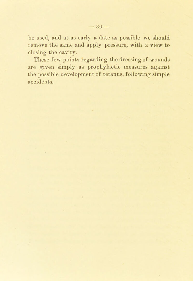 be used, and at as early a date as possible we should remove the same and apply pressure, with a view to closing the cavity. These few points regarding the dressing of wounds are given simply as prophylactic measures against the possible development of tetanus, following simple accidents.