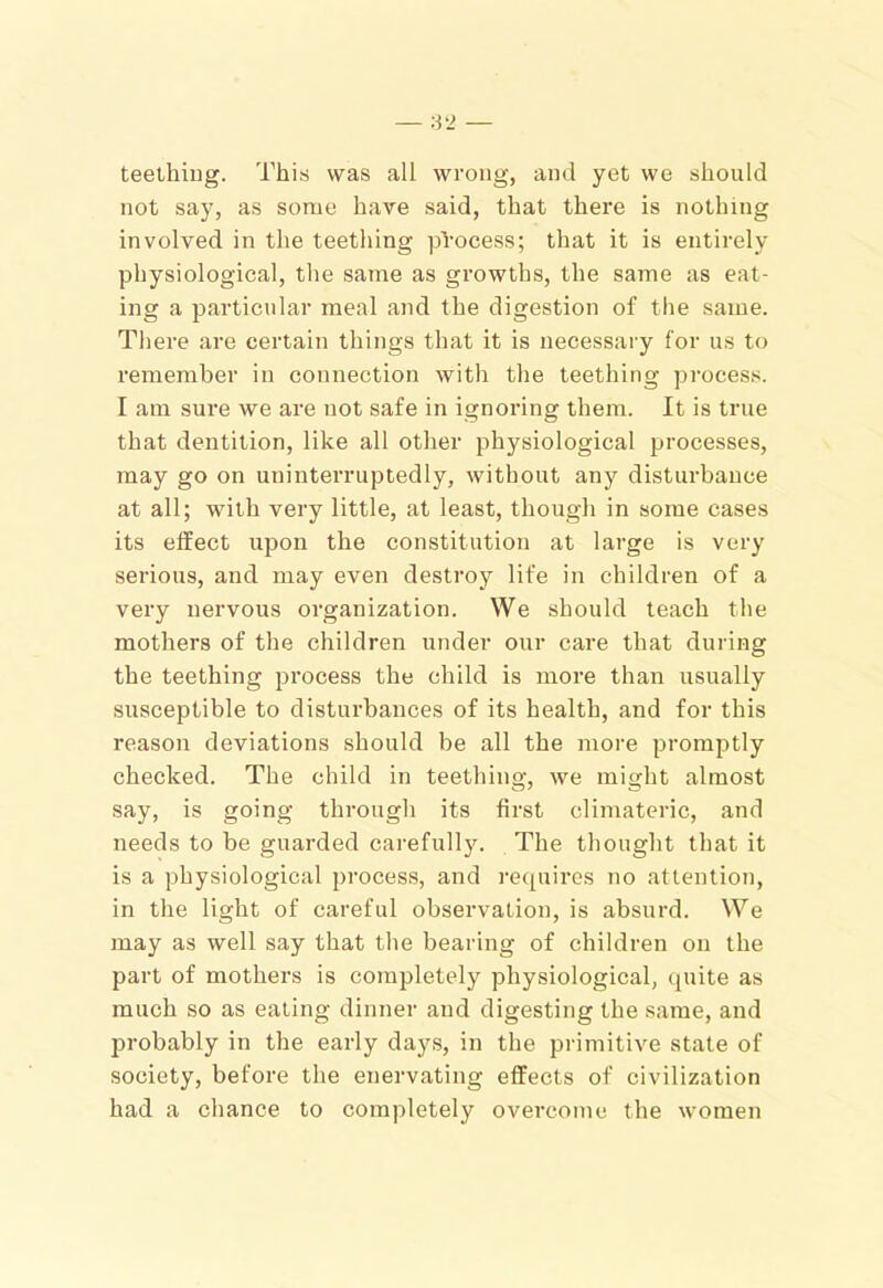 teelhiug. This was all wrong, and yet we should not say, as some have said, that there is nothing involved in the teething process; that it is entirely physiological, the same as growths, the same as eat- ing a particular meal and the digestion of the same. There are certain things that it is necessary for us to I’emember in connection with tlie teething process. I am sure we are not safe in ignoring them. It is true that dentition, like all other physiological processes, may go on uninterruptedly, without any disturbance at all; with very little, at least, though in some cases its effect upon the constitution at large is very serious, and may even destroy life in children of a very nervous organization. We should teach the mothers of the children under our care that during the teething process the child is more than usually susceptible to disturbances of its health, and for this reason deviations should be all the more promptly checked. The child in teething, we might almost say, is going througli its first climateric, and needs to be guarded carefully. The thought that it is a physiological process, and requires no attention, in the light of careful observation, is absurd. We may as well say that tlie bearing of children on the part of mothers is completely physiological, quite as much so as eating dinner and digesting the same, and probably in the early days, in the primitive state of society, before the enervating effects of civilization had a chance to completely overcome the women