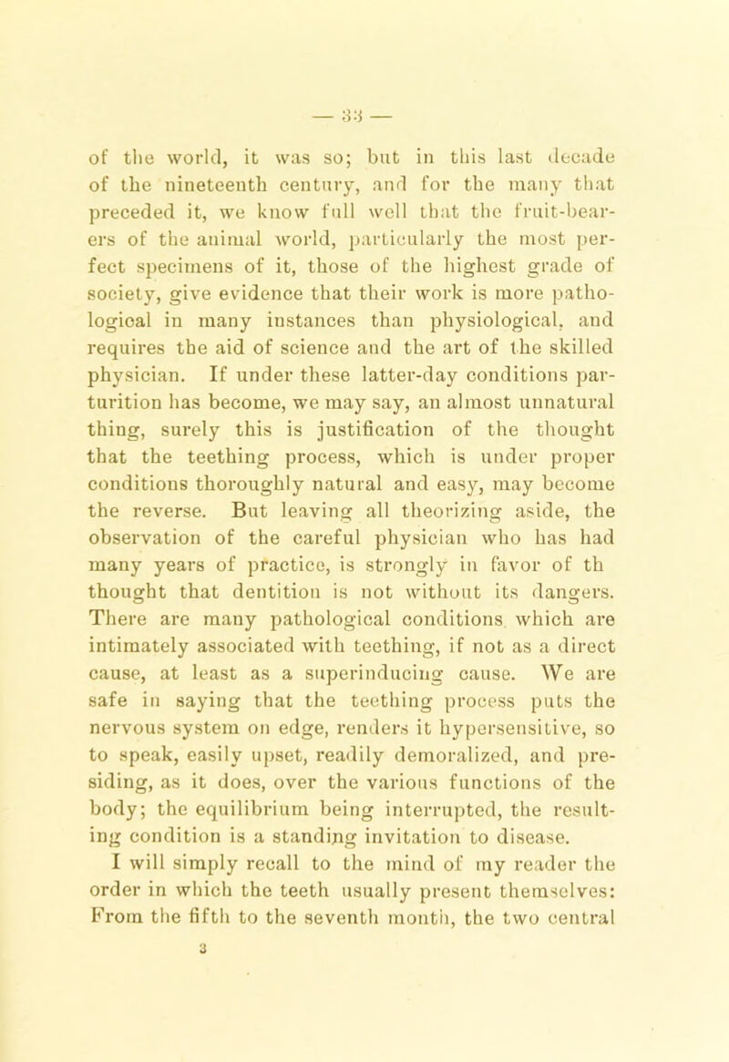 of tlie world, it was so; but in this last decade of the nineteenth century, and for the many that preceded it, we know full well that the fruit-bear- ers of the animal world, particularly the most per- fect specimens of it, those of the highest grade of society, give evidence that their work is more patho- logical in many instances than physiological, and requires the aid of science and the art of the skilled physician. If under these latter-day conditions par- turition has become, we may say, an almost unnatural thing, surely this is justification of the thought that the teething process, which is under proper conditions thoroughly natural and easy, may become the reverse. But leaving all theorizing aside, the observation of the careful physician who has had many years of practice, is strongly in favor of th thought that dentition is not without its dangers. There are many pathological conditions which are intimately associated with teething, if not as a direct cause, at least as a superinducing cause. We are safe in saying that the teetliing process puts the nervous system on edge, renders it hypersensitive, so to speak, easily upset, readily demoralized, and pre- siding, as it does, over the various functions of the body; the equilibrium being interrupted, the result- ing condition is a standing invitation to disease. I will simply recall to the mind of my reader the order in which the teeth usually present themselves: From the fifth to the seventh rnontii, the two central a