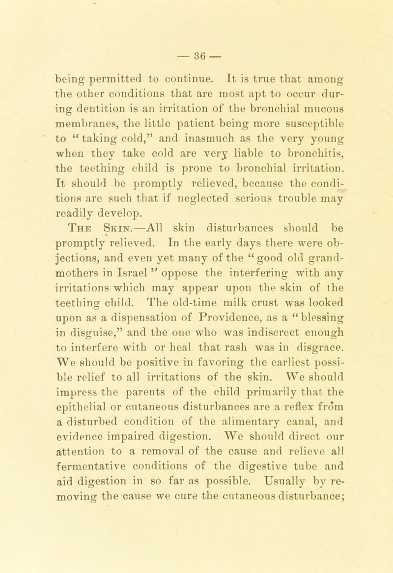 being permitted to continue. It is true that among the other conditions that are most apt to occur dur- ing dentition is an irritation of the broncliial mucous membranes, the little patient being more susceptible to “ taking cold,” and inasmuch as the very young when they take cold are very liable to bronchitis, the teething child is prone to bronchial irritation. It should be promptly relieved, because the condi- tions are such that if neglected serious trouble may readily develop. The Skin.—All skin disturbances should be promptly relieved. In the early days there were ob- jections, and even yet many of the “good old grand- mothers in Israel ” oppose the interfering with any irritations which may appear upon the skin of ihe teething child. The old-time milk crust Avas looked upon as a dispensation of Providence, as a “blessing in disguise,” and the one who was indiscreet enough to interfere with or heal that rash was in disgrace. We should be positive in favoring the earliest possi- ble relief to all irritations of the skin. We should impress the parents of the child primarily that the epithelial or cutaneous disturbances are a reflex from a disturbed condition of the alimentary canal, and evidence impaired digestion. We should direct our attention to a removal of the cause and relieve all fermentative conditions of the digestive tube aud aid digestion in so far as possible. Usually by re- moving the cause we cure the cutaneous disturbance;