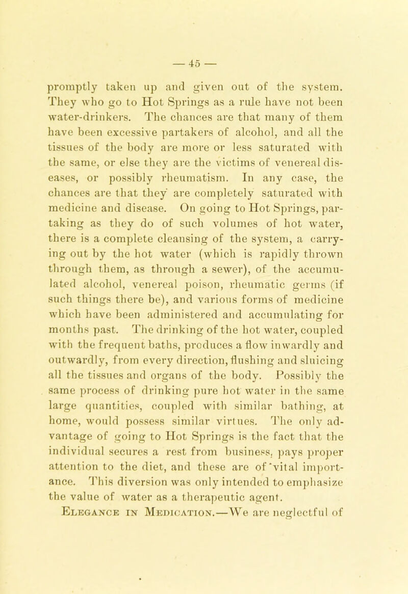promptly taken up and given out of tlie system. They who go to Hot Springs as a rule have not been water-drinkers. The chances are tliat many of them have been excessive partakers of alcohol, and all the tissues of the body are more or less saturated with the same, or else they are the victims of venereal dis- eases, or possibly rheumatism. In any case, the chances are that they are completely saturated with medicine and disease. On going to Hot Springs, par- taking as they do of such volumes of hot water, there is a complete cleansing of the system, a carry- ing out by the hot water (which is rapidly thrown through them, as through a sewer), of the accumu- lated alcohol, venereal poison, rheumatic germs (if such things there be), and various foi’ms of medicine which have been administered and accumulating for months past. The drinking of the hot water, couj^led with the frequent baths, produces a flow inwardly and outwardly, from every direction, flushing and sluicing all the tissues and organs of the body. Possibly the same process of drinking pure hot water in the same large quantitie.s, coupled with similar bathing, at home, w'-ould possess similar virtues. The only ad- vantage of going to Hot Springs is the fact that the individual secures a rest from business, pays proper attention to the diet, and these are of‘vital import- ance. This diversion was only intended to emphasize the value of water as a therapeutic agent. Elegance in Medication.—We are neglectful of