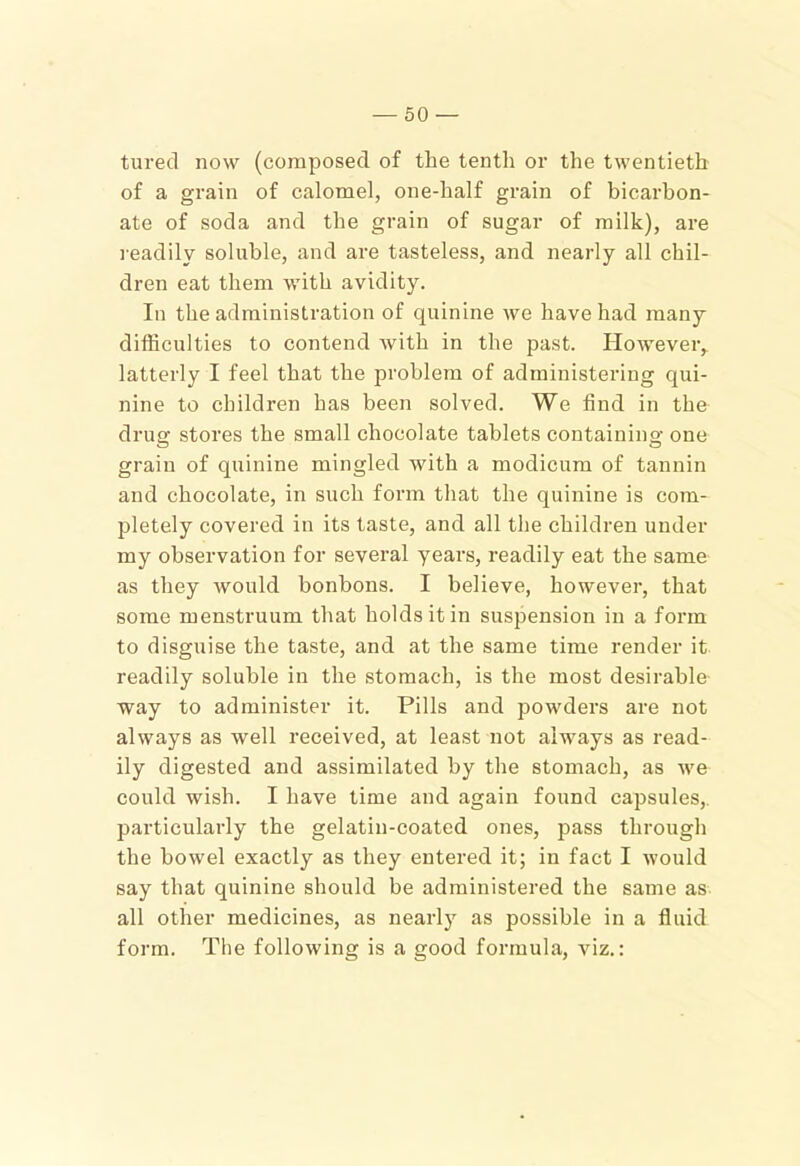turecl now (composed of the tenth or the twentieth of a grain of calomel, one-half grain of bicarbon- ate of soda and the grain of sugar of milk), are readily soluble, and are tasteless, and nearly all chil- dren eat them with avidity. In the administration of quinine we have had many difficulties to contend with in the past. However, latterly I feel that the problem of administering qui- nine to children has been solved. We find in the drua: stores the small chocolate tablets containino- one grain of quinine mingled with a modicum of tannin and chocolate, in such form that the quinine is com- pletely covered in its taste, and all the children under my observation for several years, readily eat the same as they would bonbons. I believe, however, that some menstruum that holds it in suspension in a form to disguise the taste, and at the same time render it readily soluble in the stomach, is the most desirable way to administer it. Pills and powders are not always as well I’eceived, at least not always as read- ily digested and assimilated by the stomach, as we could wish. I have time and again found capsules,, particularly the gelatin-coated ones, pass through the bowel exactly as they entered it; in fact I would say that quinine should be administered the same as all other medicines, as nearl}’^ as possible in a fluid form. The following is a good formula, viz.: