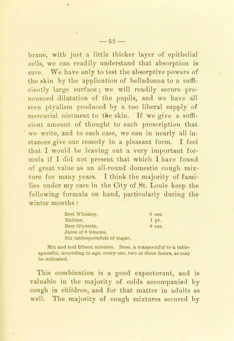 brane, with just a little thicker layer of epithelial cells, we can readily understand that absorption is sure. We have only to test the absorptive powers of the skin by the application of belladonna to a suflS- ciently large surface ; we will readily secure pro- nounced dilatation of the pupils, and we have all seen ptyalism produced by a too liberal supply of mercurial ointment to the skin. If we give a suffi- cient amount of thought to each prescription that we write, and to each case, we can in nearly all in- stances give our remedy in a pleasant form. I feel that I would be leaving out a very important for- mula if I did not present that which I have found of great value as an all-round domestic cough mix- ture for many years. I think the majority of fami- lies under my care in the City of St. Louis keep the following formula on hand, particularly during the winter months : Best Whiskey, Maltine, Best Glycerin, Juice of 6 lemons. Six tablespoonfuls of sugar. Mix and boil fifteen minutes. Dose, a teaspoonful to a table- spoonful, according to age, every one, two or three hours, as may be indicated. This combination is a good expectorant, and is valuable in the majority of colds accompanied by cough in children, and for that matter in adults as well. The majority of cough mixtures secured by 6 ozs. 1 pt. 6 ozs.