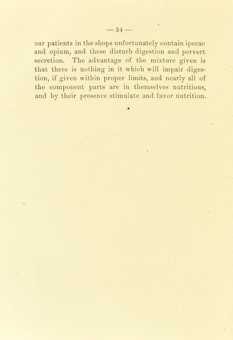 our patients in the shops unfortunately contain ijDecac and opium, and these disturb digestion and pervert secretion. The advantage of the mixture given is that there is nothing in it which will impair diges- tion, if given within proper limits, and nearly all of the component parts are in themselves nutritious, and by their presence stimulate and favor nutrition.