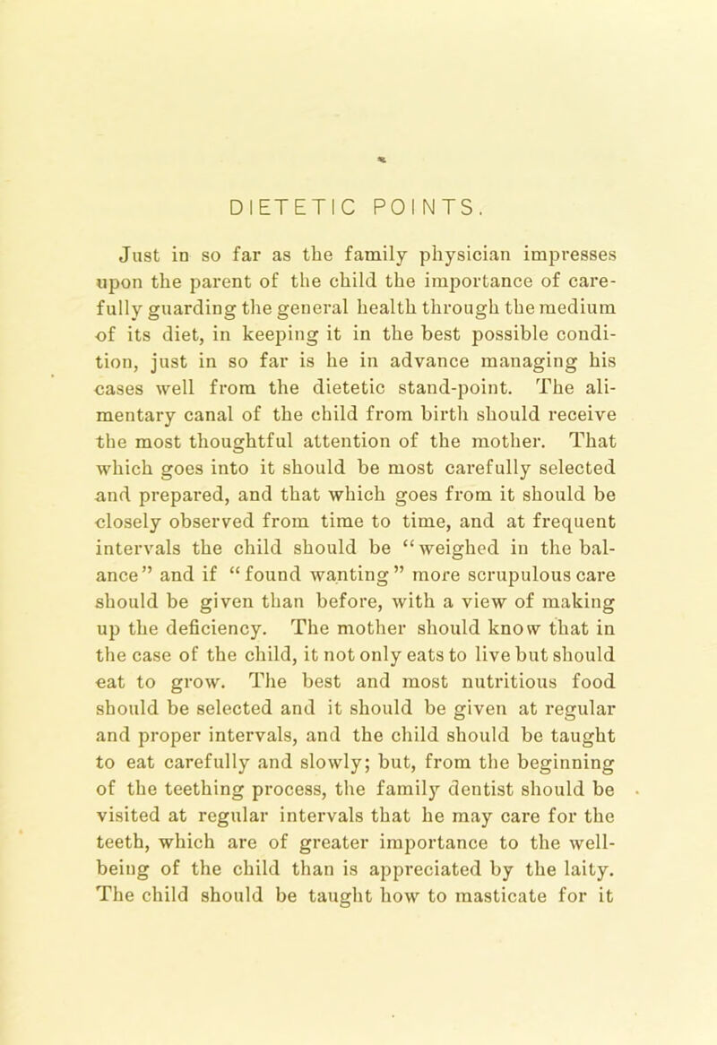 DIETETIC POINTS. Just in so far as the family physician impresses upon the parent of the child the importance of care- fully guarding the general health through the medium of its diet, in keeping it in the best possible condi- tion, just in so far is he in advance managing his cases well from the dietetic stand-point. The ali- mentary canal of the child from birth should receive the most thoughtful attention of the mother. That which goes into it should be most carefully selected and prepared, and that which goes from it should be closely observed from time to time, and at frequent intervals the child should be “weighed in the bal- ance” and if “found wanting” more scrupulous care should be given than before, with a view of making up the deficiency. The mother should know that in the case of the child, it not only eats to live but should eat to grow. The best and most nutritious food should be selected and it should be given at i-egular and proper intervals, and the child should be taught to eat carefully and slowly; but, from the beginning of the teething process, the famil)’’ dentist should be visited at regular intervals that he may care for the teeth, which are of greater importance to the well- being of the child than is appreciated by the laity. The child should be taught how to masticate for it