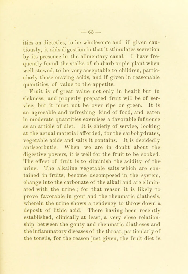 ities on dietetics, to be wholesome and if given cau- tiously, it aids digestion in that it stimulates secretion by its presence in the alimentary canal. I have fre- quently found the stalks of rhubarb or pie plant when well stewed, to be very acceptable to children, partic- ularly those craving acids, and if given in reasonable quantities, of value to the appetite. Fruit is of great value not only in health but in sickness, and properly prepared fruit will be of ser- vice, but it must not be over ripe or green. It is an agreeable and refreshing kind of food, and eaten in moderate quantities exercises a favorable influence as an article of diet. It is chiefly of service, looking at the actual material afforded, for the carbohydrates, vegetable acids and salts it contains. It is decidedly antiscorbutic. When we are in doubt about the digestive powers, it is well for the fruit to be cooked. The effect of fruit is to diminish the acidity of the urine. The alkaline vegetable salts which are con- tained in fruits, become decomposed in the system, change into the carbonate of the alkali and are elimin- ated with the urine ; for that reason it is likely to prove favorable in gout and the rheumatic diathesis, wherein the urine shows a tendency to throw down a deposit of lithic acid. There having been recently established, clinically at least, a very close relation- ship between the gouty and rheumatic diatheses and the inflammatory diseases of the throat, particularly of the tonsils, for the reason just given, the fruit diet is