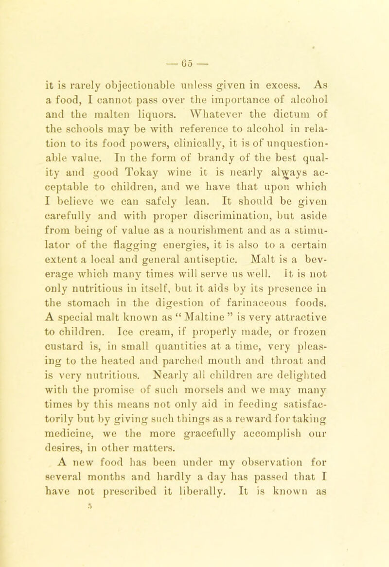 it is rarely objectionable unless given in excess. As a food, I cannot pass over the importance of alcohol and the malten liquors. Whatever the dictum of the schools may be Avith reference to alcohol in rela- tion to its food powers, clinically, it is of unquestion- able value. In the form of brandy of the best qual- ity and good Tokay wine it is nearly always ac- ceptable to children, and we have that upon which I believe we can safely lean. It should be given carefully and with proper discrimination, but aside from being of value as a nourishment and as a stimu- lator of the flagging energies, it is also to a certain extent a local and general antiseptic. Malt is a bev- erage Avhich many times will serve us well. It is not only nutritious in itself, but it aids by its presence in the stomach in the digestion of farinaceous foods. A special malt known as “ Maltine ” is very attractive to children. Ice cream, if properly made, or frozen custard is, in small quantities at a time, very pleas- ing to the heated and parcheil mouth and throat and is very nutritious. Nearly all children are delighted with the promise of such morsels and we may many times by this means not only aid in feeding satisfac- torily but by giving such things as a reward for taking medicine, we the more gi'acefully accomplish our desires, in other matters. A new food has been under my observation for several months and hardly a day has passed that I have not prescribed it liberally. It is known as